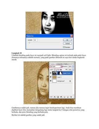 Langkah 10 
Ubahlah blending pada layer ini menjadi soft light. Blending option ini terletak pada palet layer 
(biasanya tulisannya adalah normal), yang pada gambar dibawah ini saya beri tanda lingkaran 
merah. 
Gambarnya sudah jadi, namun jika merasa ingin bereksperimen lagi, Anda bisa membuat 
duplikat layer foto, kemudian mengulang lagi mulai langkah ke-9 dengan nilai posterize yang 
berbeda, dan jenis blending yang berbeda pula. 
Berikut ini adalah gambar yang sudah jadi. 
 