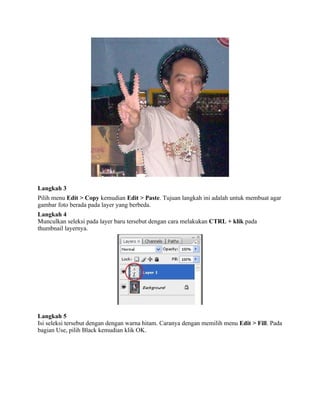 Langkah 3 
Pilih menu Edit > Copy kemudian Edit > Paste. Tujuan langkah ini adalah untuk membuat agar 
gambar foto berada pada layer yang berbeda. 
Langkah 4 
Munculkan seleksi pada layer baru tersebut dengan cara melakukan CTRL + klik pada 
thumbnail layernya. 
Langkah 5 
Isi seleksi tersebut dengan dengan warna hitam. Caranya dengan memilih menu Edit > Fill. Pada 
bagian Use, pilih Black kemudian klik OK. 
 