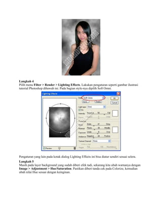 Langkah 4
Pilih menu Filter > Render > Lighting Effects. Lakukan pengaturan seperti gambar ilustrasi
tutorial Photoshop dibawah ini. Pada bagian style-nya dipilih Soft Omni.
Pengaturan yang lain pada kotak dialog Lighting Effects ini bisa diatur sendiri sesuai selera.
Langkah 5
Masih pada layer background yang sudah diberi efek tadi, sekarang kita ubah warnanya dengan
Image > Adjustment > Hue/Saturation. Pastikan diberi tanda cek pada Colorize, kemudian
ubah nilai Hue sesuai dengan keinginan.
 
