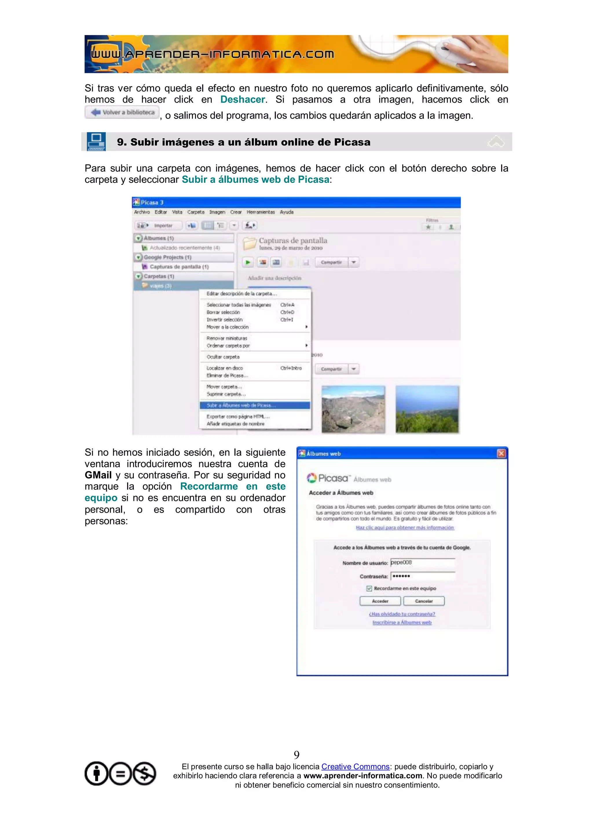 Si tras ver cómo queda el efecto en nuestro foto no queremos aplicarlo definitivamente, sólo
hemos de hacer click en Deshacer. Si pasamos a otra imagen, hacemos click en
                , o salimos del programa, los cambios quedarán aplicados a la imagen.

       9. Subir imágenes a un álbum online de Picasa

Para subir una carpeta con imágenes, hemos de hacer click con el botón derecho sobre la
carpeta y seleccionar Subir a álbumes web de Picasa:




Si no hemos iniciado sesión, en la siguiente
ventana introduciremos nuestra cuenta de
GMail y su contraseña. Por su seguridad no
marque la opción Recordarme en este
equipo si no es encuentra en su ordenador
personal, o es compartido con otras
personas:




                                                    9
                     El presente curso se halla bajo licencia Creative Commons: puede distribuirlo, copiarlo y
                   exhibirlo haciendo clara referencia a www.aprender-informatica.com. No puede modificarlo
                                     ni obtener beneficio comercial sin nuestro consentimiento.
 