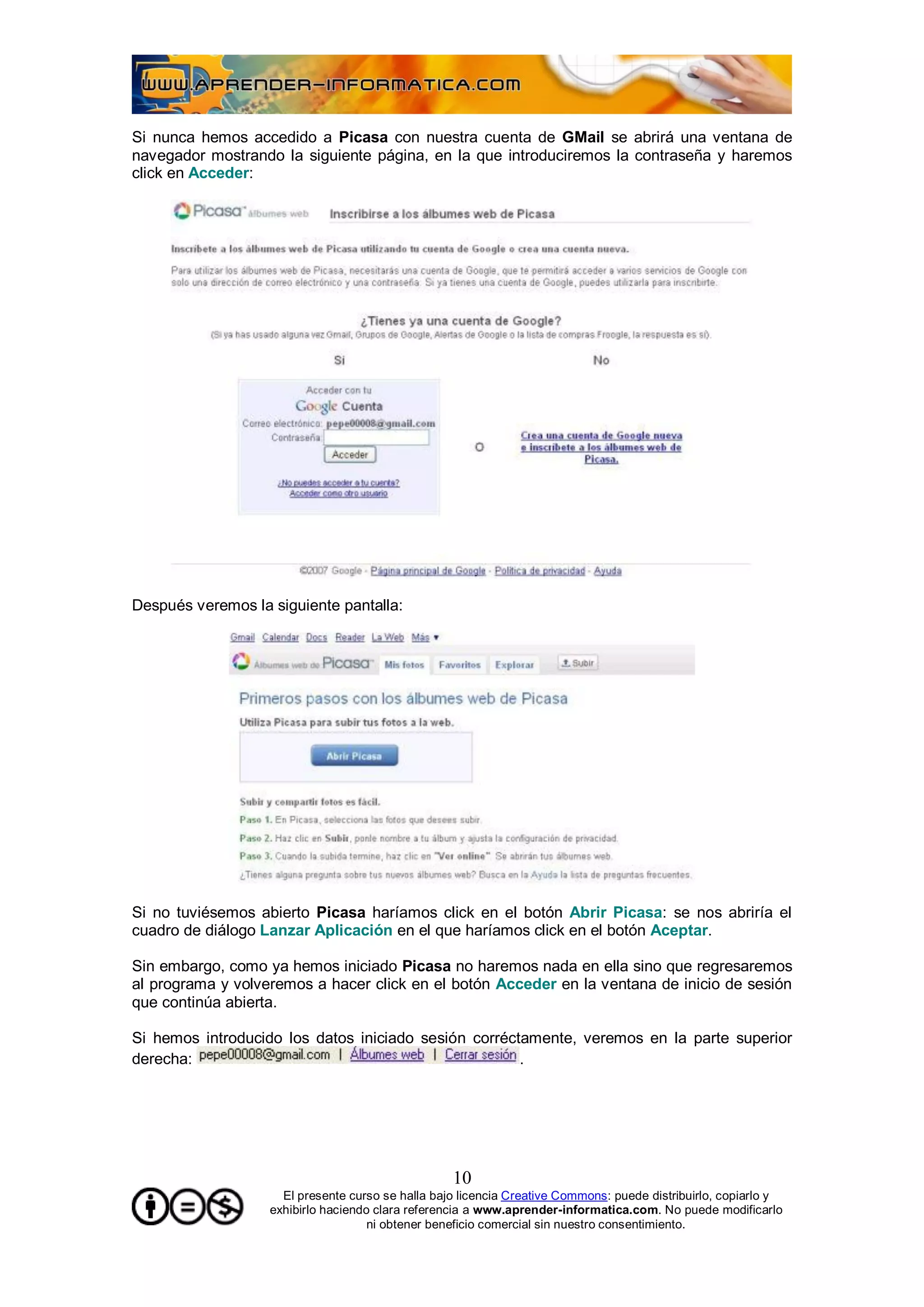Si nunca hemos accedido a Picasa con nuestra cuenta de GMail se abrirá una ventana de
navegador mostrando la siguiente página, en la que introduciremos la contraseña y haremos
click en Acceder:




Después veremos la siguiente pantalla:




Si no tuviésemos abierto Picasa haríamos click en el botón Abrir Picasa: se nos abriría el
cuadro de diálogo Lanzar Aplicación en el que haríamos click en el botón Aceptar.

Sin embargo, como ya hemos iniciado Picasa no haremos nada en ella sino que regresaremos
al programa y volveremos a hacer click en el botón Acceder en la ventana de inicio de sesión
que continúa abierta.

Si hemos introducido los datos iniciado sesión corréctamente, veremos en la parte superior
derecha:                                              .




                                                   10
                     El presente curso se halla bajo licencia Creative Commons: puede distribuirlo, copiarlo y
                   exhibirlo haciendo clara referencia a www.aprender-informatica.com. No puede modificarlo
                                     ni obtener beneficio comercial sin nuestro consentimiento.
 
