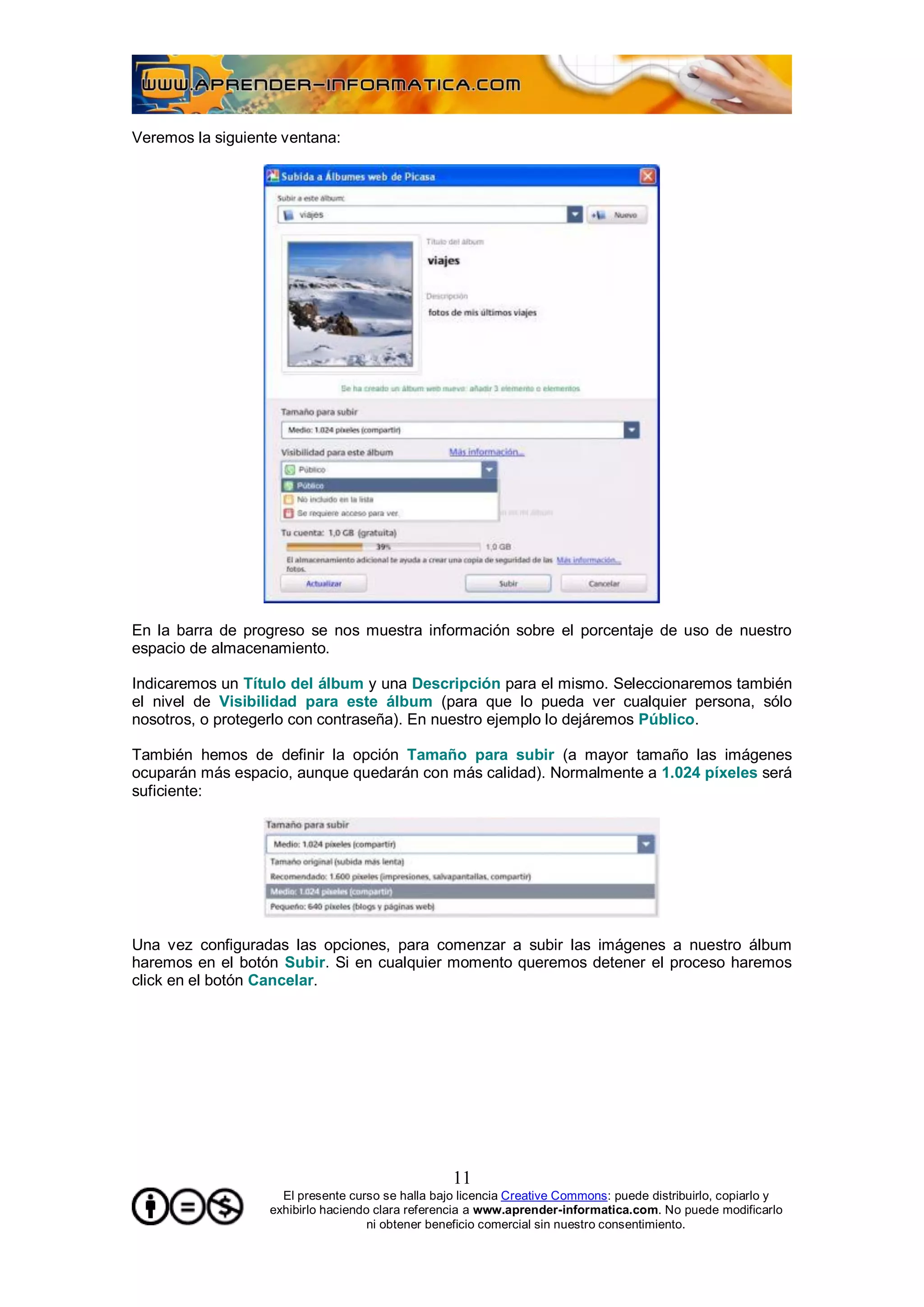 Veremos la siguiente ventana:




En la barra de progreso se nos muestra información sobre el porcentaje de uso de nuestro
espacio de almacenamiento.

Indicaremos un Título del álbum y una Descripción para el mismo. Seleccionaremos también
el nivel de Visibilidad para este álbum (para que lo pueda ver cualquier persona, sólo
nosotros, o protegerlo con contraseña). En nuestro ejemplo lo dejáremos Público.

También hemos de definir la opción Tamaño para subir (a mayor tamaño las imágenes
ocuparán más espacio, aunque quedarán con más calidad). Normalmente a 1.024 píxeles será
suficiente:




Una vez configuradas las opciones, para comenzar a subir las imágenes a nuestro álbum
haremos en el botón Subir. Si en cualquier momento queremos detener el proceso haremos
click en el botón Cancelar.




                                                   11
                     El presente curso se halla bajo licencia Creative Commons: puede distribuirlo, copiarlo y
                   exhibirlo haciendo clara referencia a www.aprender-informatica.com. No puede modificarlo
                                     ni obtener beneficio comercial sin nuestro consentimiento.
 