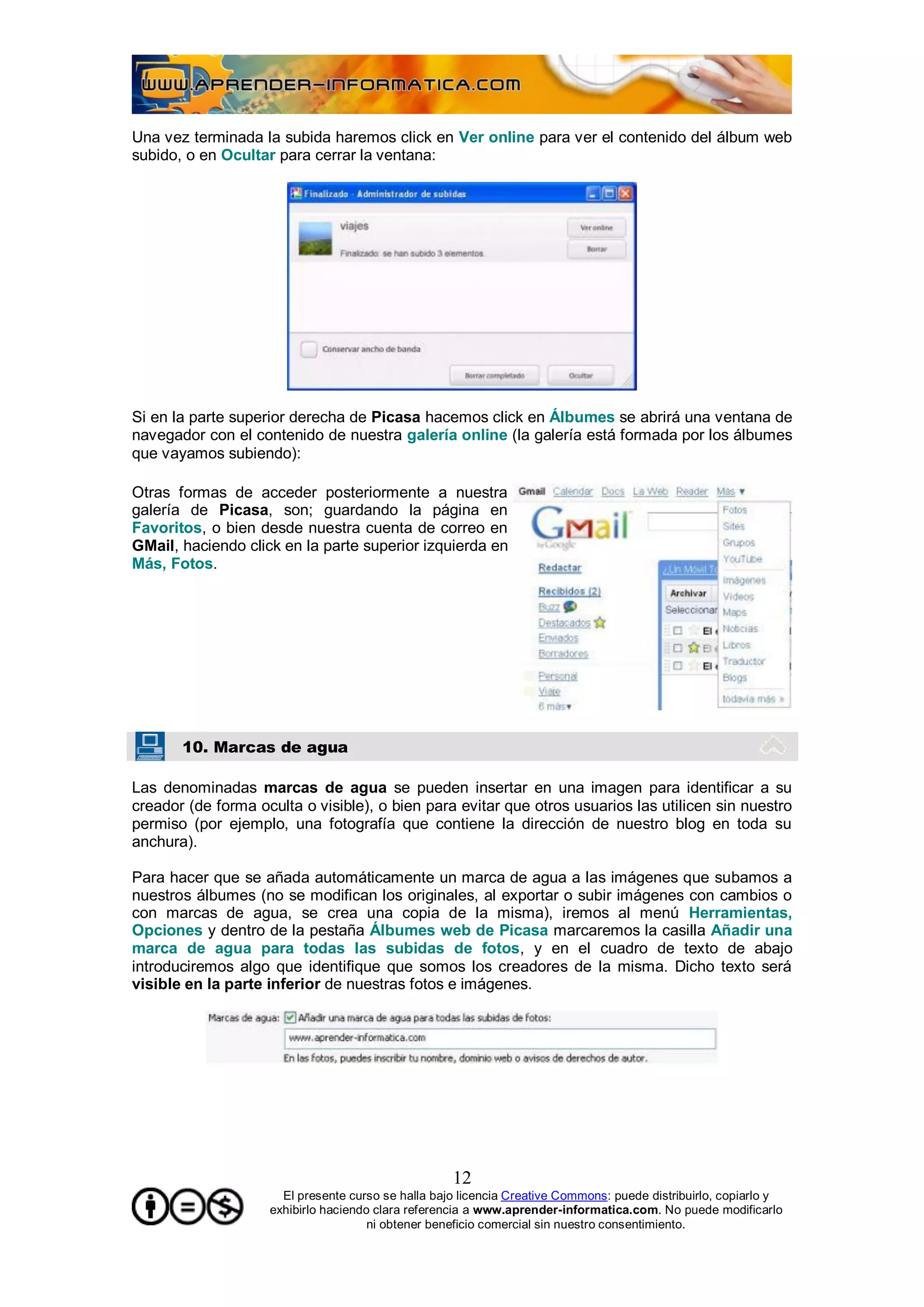 Una vez terminada la subida haremos click en Ver online para ver el contenido del álbum web
subido, o en Ocultar para cerrar la ventana:




Si en la parte superior derecha de Picasa hacemos click en Álbumes se abrirá una ventana de
navegador con el contenido de nuestra galería online (la galería está formada por los álbumes
que vayamos subiendo):

Otras formas de acceder posteriormente a nuestra
galería de Picasa, son; guardando la página en
Favoritos, o bien desde nuestra cuenta de correo en
GMail, haciendo click en la parte superior izquierda en
Más, Fotos.




       10. Marcas de agua

Las denominadas marcas de agua se pueden insertar en una imagen para identificar a su
creador (de forma oculta o visible), o bien para evitar que otros usuarios las utilicen sin nuestro
permiso (por ejemplo, una fotografía que contiene la dirección de nuestro blog en toda su
anchura).

Para hacer que se añada automáticamente un marca de agua a las imágenes que subamos a
nuestros álbumes (no se modifican los originales, al exportar o subir imágenes con cambios o
con marcas de agua, se crea una copia de la misma), iremos al menú Herramientas,
Opciones y dentro de la pestaña Álbumes web de Picasa marcaremos la casilla Añadir una
marca de agua para todas las subidas de fotos, y en el cuadro de texto de abajo
introduciremos algo que identifique que somos los creadores de la misma. Dicho texto será
visible en la parte inferior de nuestras fotos e imágenes.




                                                    12
                      El presente curso se halla bajo licencia Creative Commons: puede distribuirlo, copiarlo y
                    exhibirlo haciendo clara referencia a www.aprender-informatica.com. No puede modificarlo
                                      ni obtener beneficio comercial sin nuestro consentimiento.
 