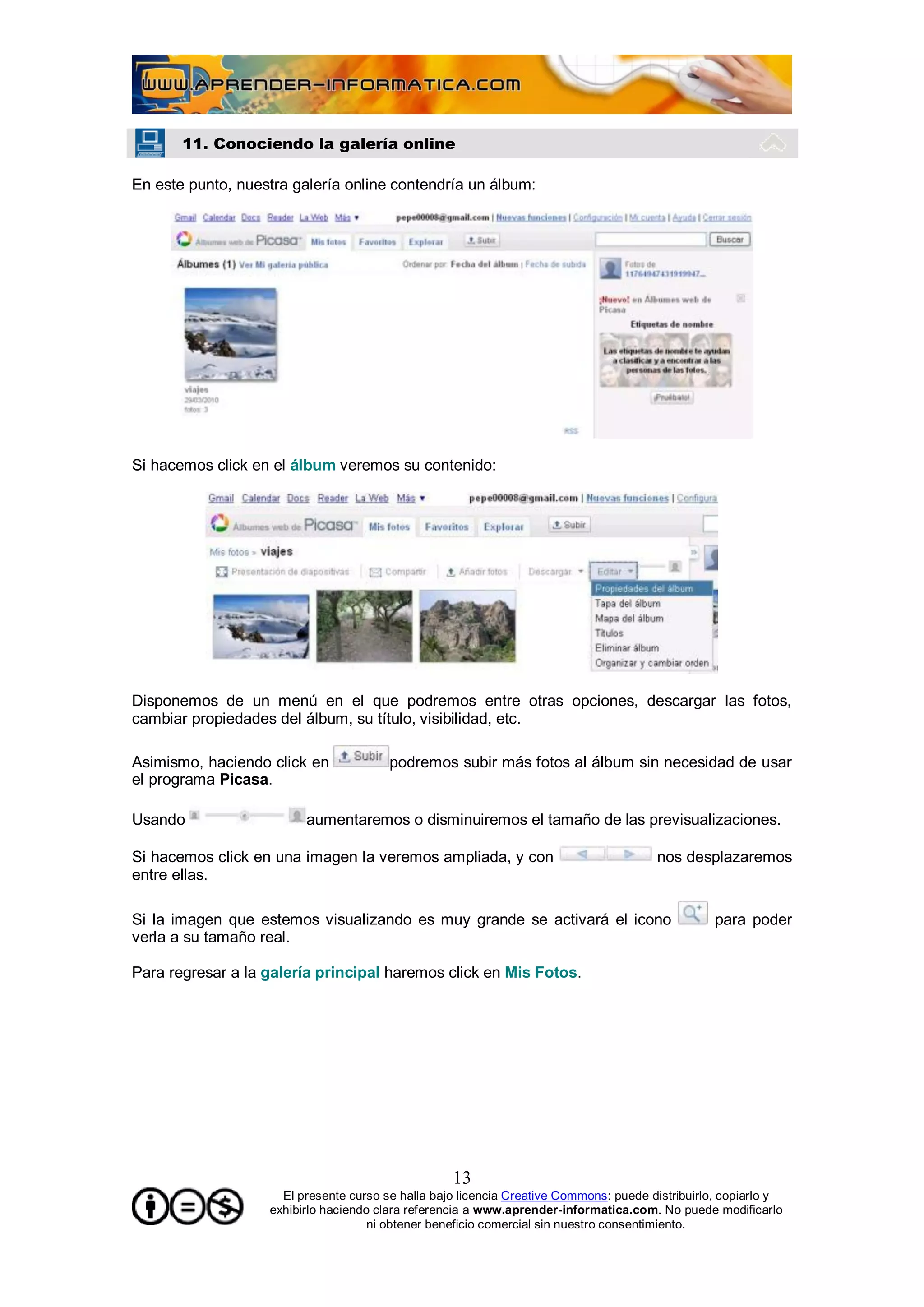 11. Conociendo la galería online

En este punto, nuestra galería online contendría un álbum:




Si hacemos click en el álbum veremos su contenido:




Disponemos de un menú en el que podremos entre otras opciones, descargar las fotos,
cambiar propiedades del álbum, su título, visibilidad, etc.

Asimismo, haciendo click en             podremos subir más fotos al álbum sin necesidad de usar
el programa Picasa.

Usando                   aumentaremos o disminuiremos el tamaño de las previsualizaciones.

Si hacemos click en una imagen la veremos ampliada, y con                              nos desplazaremos
entre ellas.

Si la imagen que estemos visualizando es muy grande se activará el icono                         para poder
verla a su tamaño real.

Para regresar a la galería principal haremos click en Mis Fotos.




                                                   13
                     El presente curso se halla bajo licencia Creative Commons: puede distribuirlo, copiarlo y
                   exhibirlo haciendo clara referencia a www.aprender-informatica.com. No puede modificarlo
                                     ni obtener beneficio comercial sin nuestro consentimiento.
 