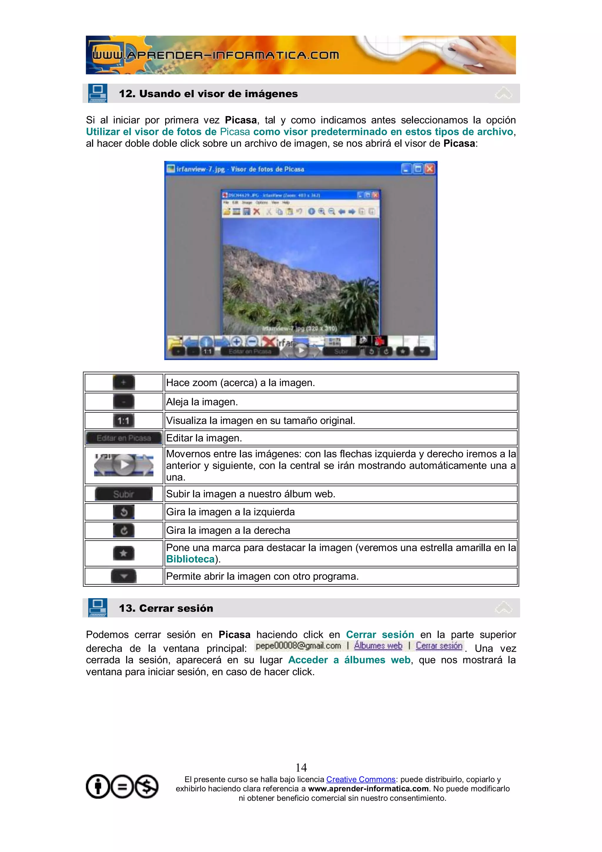 12. Usando el visor de imágenes

Si al iniciar por primera vez Picasa, tal y como indicamos antes seleccionamos la opción
Utilizar el visor de fotos de Picasa como visor predeterminado en estos tipos de archivo,
al hacer doble doble click sobre un archivo de imagen, se nos abrirá el visor de Picasa:




                Hace zoom (acerca) a la imagen.
                Aleja la imagen.
                Visualiza la imagen en su tamaño original.
                Editar la imagen.
                Movernos entre las imágenes: con las flechas izquierda y derecho iremos a la
                anterior y siguiente, con la central se irán mostrando automáticamente una a
                una.
                Subir la imagen a nuestro álbum web.
                Gira la imagen a la izquierda
                Gira la imagen a la derecha
                Pone una marca para destacar la imagen (veremos una estrella amarilla en la
                Biblioteca).
                Permite abrir la imagen con otro programa.


      13. Cerrar sesión

Podemos cerrar sesión en Picasa haciendo click en Cerrar sesión en la parte superior
derecha de la ventana principal:                                         . Una vez
cerrada la sesión, aparecerá en su lugar Acceder a álbumes web, que nos mostrará la
ventana para iniciar sesión, en caso de hacer click.




                                                  14
                    El presente curso se halla bajo licencia Creative Commons: puede distribuirlo, copiarlo y
                  exhibirlo haciendo clara referencia a www.aprender-informatica.com. No puede modificarlo
                                    ni obtener beneficio comercial sin nuestro consentimiento.
 