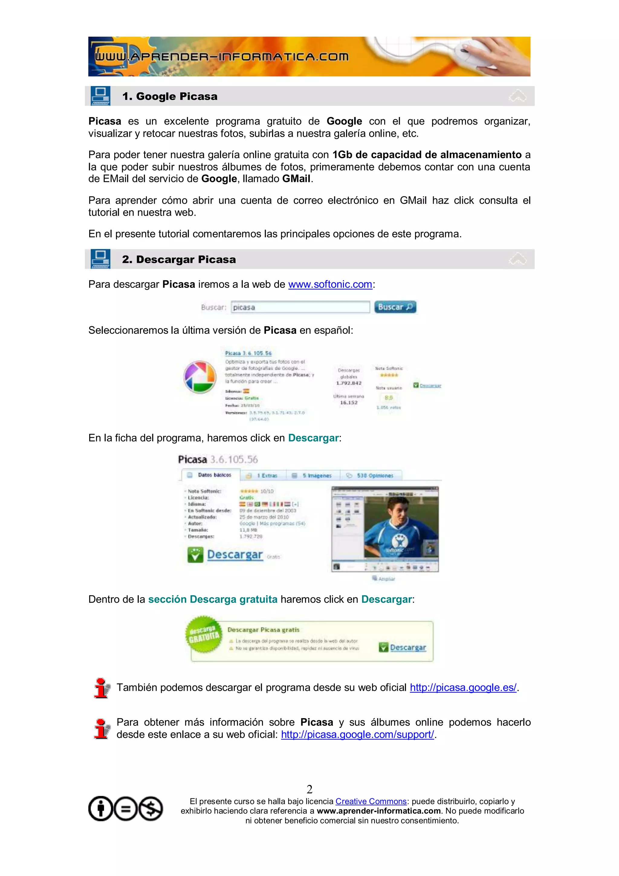 1. Google Picasa

Picasa es un excelente programa gratuito de Google con el que podremos organizar,
visualizar y retocar nuestras fotos, subirlas a nuestra galería online, etc.

Para poder tener nuestra galería online gratuita con 1Gb de capacidad de almacenamiento a
la que poder subir nuestros álbumes de fotos, primeramente debemos contar con una cuenta
de EMail del servicio de Google, llamado GMail.

Para aprender cómo abrir una cuenta de correo electrónico en GMail haz click consulta el
tutorial en nuestra web.

En el presente tutorial comentaremos las principales opciones de este programa.

       2. Descargar Picasa

Para descargar Picasa iremos a la web de www.softonic.com:



Seleccionaremos la última versión de Picasa en español:




En la ficha del programa, haremos click en Descargar:




Dentro de la sección Descarga gratuita haremos click en Descargar:




     También podemos descargar el programa desde su web oficial http://picasa.google.es/.


     Para obtener más información sobre Picasa y sus álbumes online podemos hacerlo
     desde este enlace a su web oficial: http://picasa.google.com/support/.




                                                    2
                     El presente curso se halla bajo licencia Creative Commons: puede distribuirlo, copiarlo y
                   exhibirlo haciendo clara referencia a www.aprender-informatica.com. No puede modificarlo
                                     ni obtener beneficio comercial sin nuestro consentimiento.
 