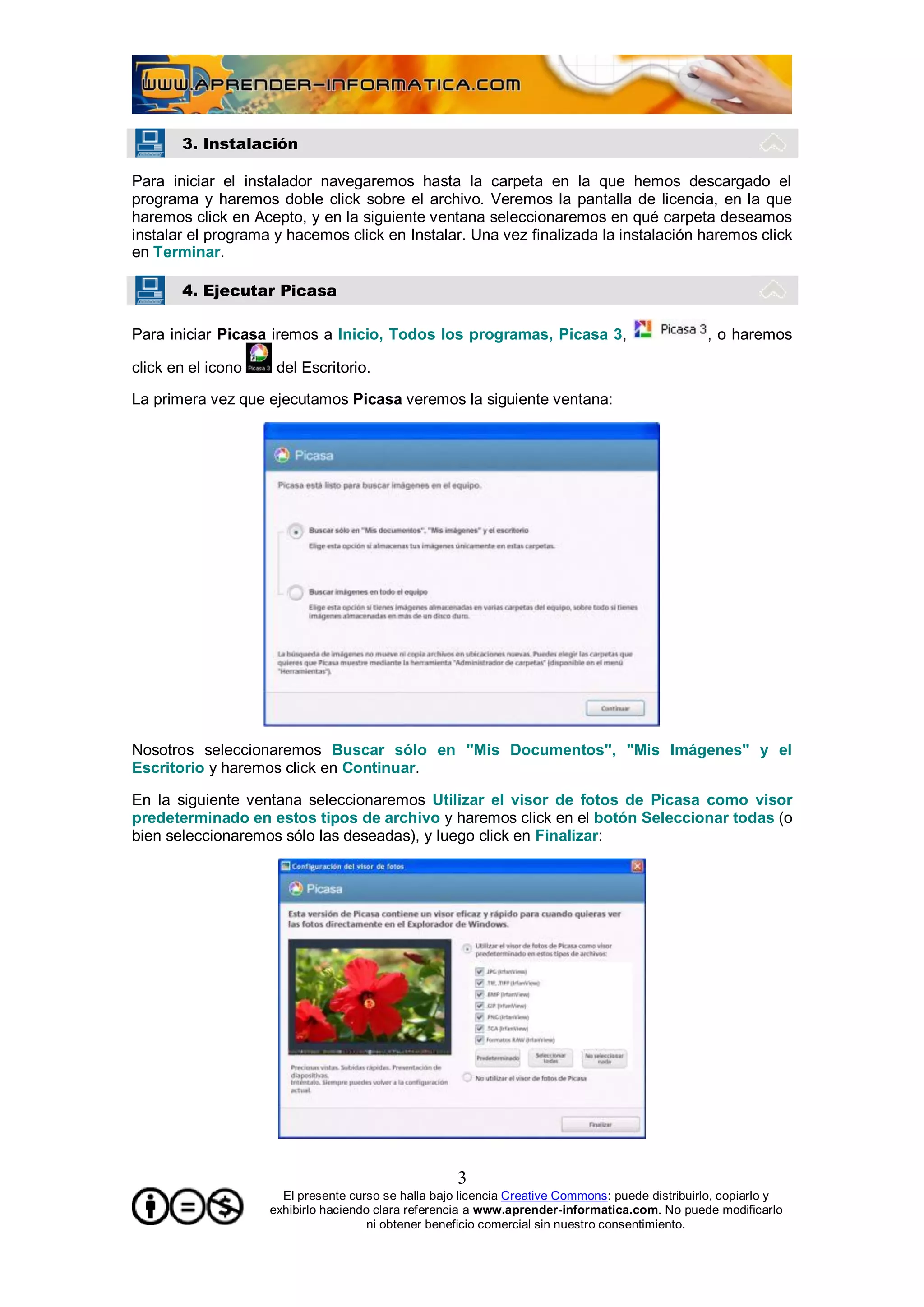 3. Instalación

Para iniciar el instalador navegaremos hasta la carpeta en la que hemos descargado el
programa y haremos doble click sobre el archivo. Veremos la pantalla de licencia, en la que
haremos click en Acepto, y en la siguiente ventana seleccionaremos en qué carpeta deseamos
instalar el programa y hacemos click en Instalar. Una vez finalizada la instalación haremos click
en Terminar.

       4. Ejecutar Picasa

Para iniciar Picasa iremos a Inicio, Todos los programas, Picasa 3,                              , o haremos

click en el icono    del Escritorio.

La primera vez que ejecutamos Picasa veremos la siguiente ventana:




Nosotros seleccionaremos Buscar sólo en "Mis Documentos", "Mis Imágenes" y el
Escritorio y haremos click en Continuar.

En la siguiente ventana seleccionaremos Utilizar el visor de fotos de Picasa como visor
predeterminado en estos tipos de archivo y haremos click en el botón Seleccionar todas (o
bien seleccionaremos sólo las deseadas), y luego click en Finalizar:




                                                     3
                      El presente curso se halla bajo licencia Creative Commons: puede distribuirlo, copiarlo y
                    exhibirlo haciendo clara referencia a www.aprender-informatica.com. No puede modificarlo
                                      ni obtener beneficio comercial sin nuestro consentimiento.
 