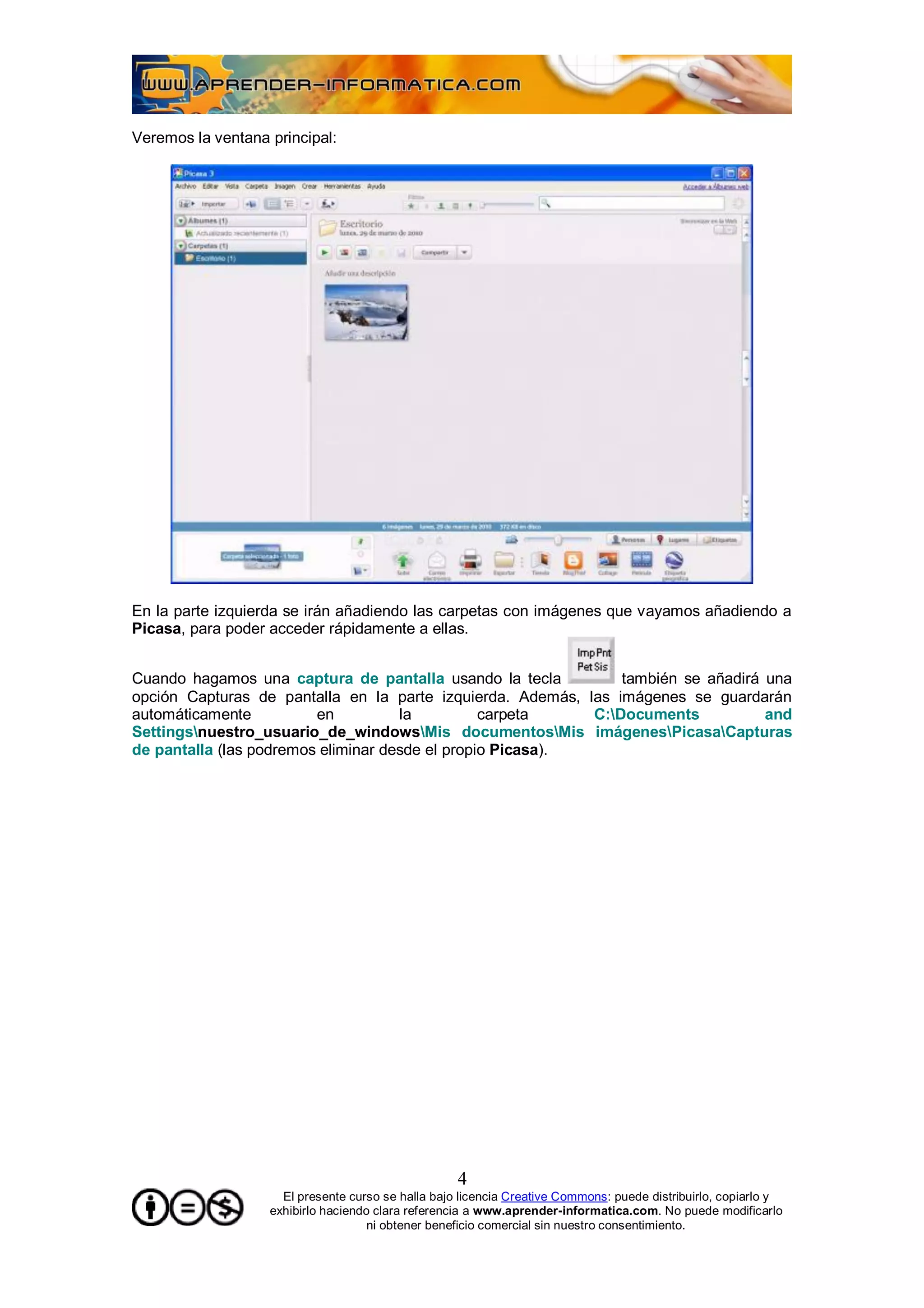 Veremos la ventana principal:




En la parte izquierda se irán añadiendo las carpetas con imágenes que vayamos añadiendo a
Picasa, para poder acceder rápidamente a ellas.


Cuando hagamos una captura de pantalla usando la tecla          también se añadirá una
opción Capturas de pantalla en la parte izquierda. Además, las imágenes se guardarán
automáticamente          en          la          carpeta    C:Documents           and
Settingsnuestro_usuario_de_windowsMis documentosMis imágenesPicasaCapturas
de pantalla (las podremos eliminar desde el propio Picasa).




                                                    4
                     El presente curso se halla bajo licencia Creative Commons: puede distribuirlo, copiarlo y
                   exhibirlo haciendo clara referencia a www.aprender-informatica.com. No puede modificarlo
                                     ni obtener beneficio comercial sin nuestro consentimiento.
 