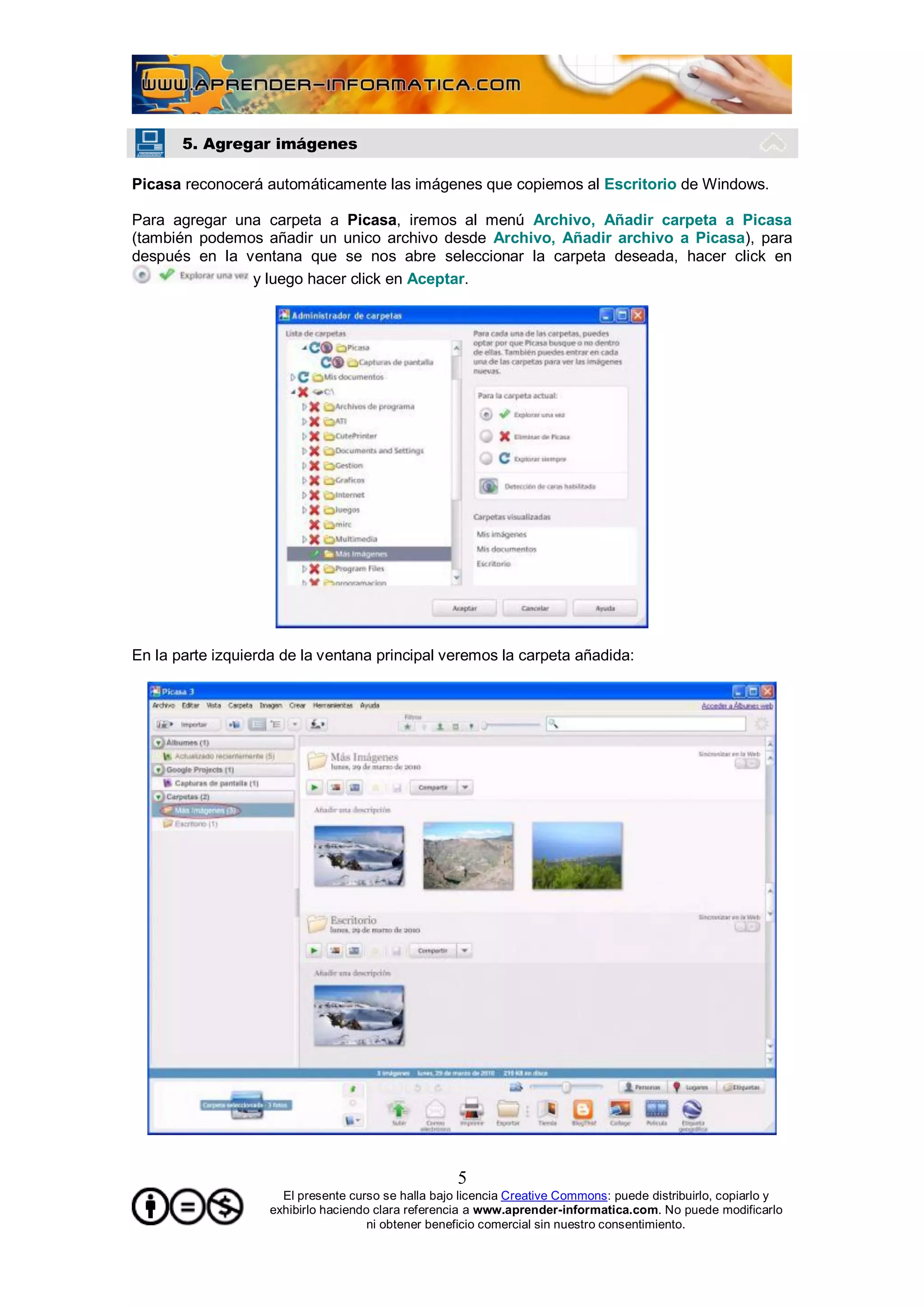 5. Agregar imágenes

Picasa reconocerá automáticamente las imágenes que copiemos al Escritorio de Windows.

Para agregar una carpeta a Picasa, iremos al menú Archivo, Añadir carpeta a Picasa
(también podemos añadir un unico archivo desde Archivo, Añadir archivo a Picasa), para
después en la ventana que se nos abre seleccionar la carpeta deseada, hacer click en
               y luego hacer click en Aceptar.




En la parte izquierda de la ventana principal veremos la carpeta añadida:




                                                     5
                      El presente curso se halla bajo licencia Creative Commons: puede distribuirlo, copiarlo y
                    exhibirlo haciendo clara referencia a www.aprender-informatica.com. No puede modificarlo
                                      ni obtener beneficio comercial sin nuestro consentimiento.
 
