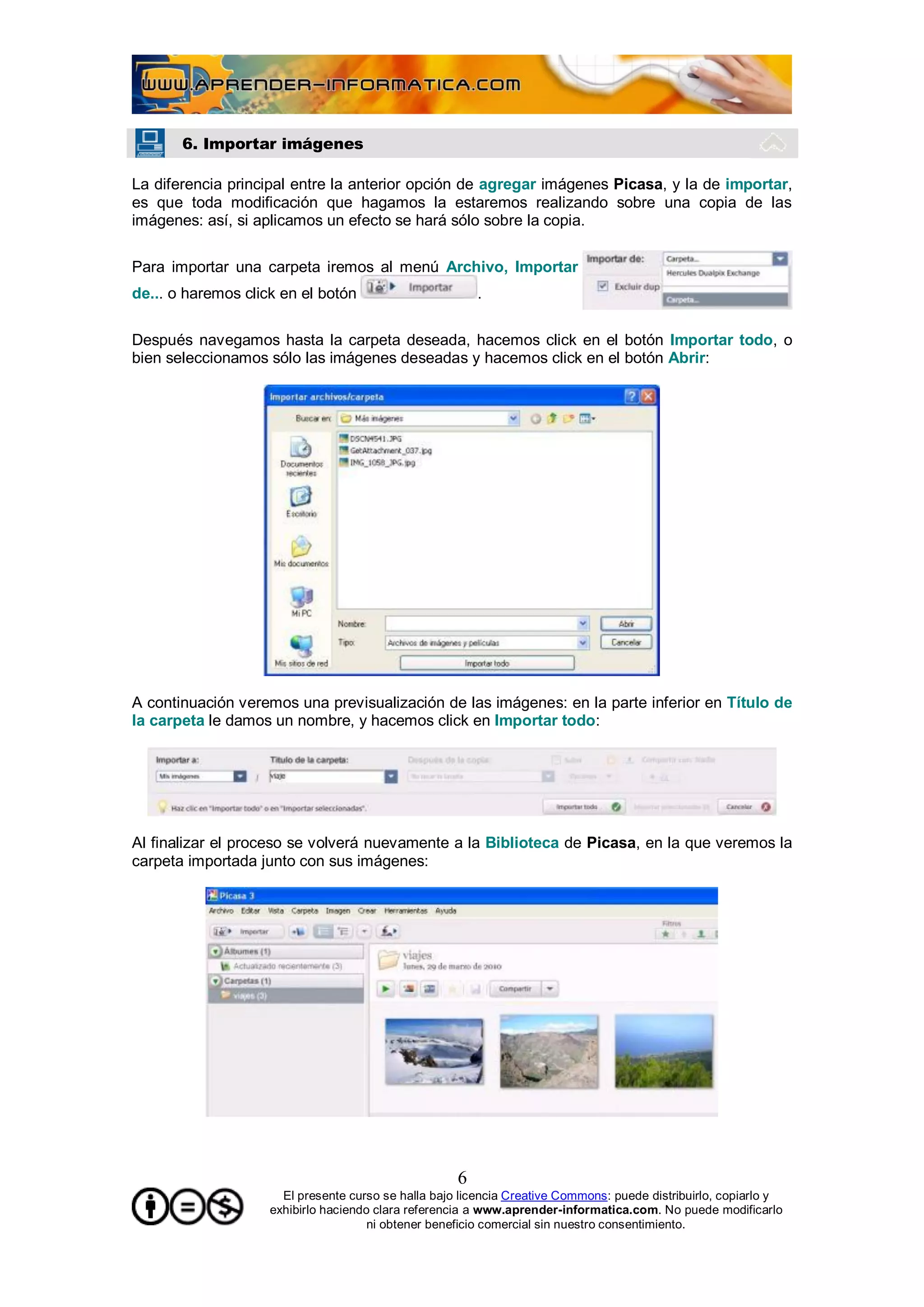 6. Importar imágenes

La diferencia principal entre la anterior opción de agregar imágenes Picasa, y la de importar,
es que toda modificación que hagamos la estaremos realizando sobre una copia de las
imágenes: así, si aplicamos un efecto se hará sólo sobre la copia.

Para importar una carpeta iremos al menú Archivo, Importar
de... o haremos click en el botón                        .

Después navegamos hasta la carpeta deseada, hacemos click en el botón Importar todo, o
bien seleccionamos sólo las imágenes deseadas y hacemos click en el botón Abrir:




A continuación veremos una previsualización de las imágenes: en la parte inferior en Título de
la carpeta le damos un nombre, y hacemos click en Importar todo:




Al finalizar el proceso se volverá nuevamente a la Biblioteca de Picasa, en la que veremos la
carpeta importada junto con sus imágenes:




                                                     6
                      El presente curso se halla bajo licencia Creative Commons: puede distribuirlo, copiarlo y
                    exhibirlo haciendo clara referencia a www.aprender-informatica.com. No puede modificarlo
                                      ni obtener beneficio comercial sin nuestro consentimiento.
 