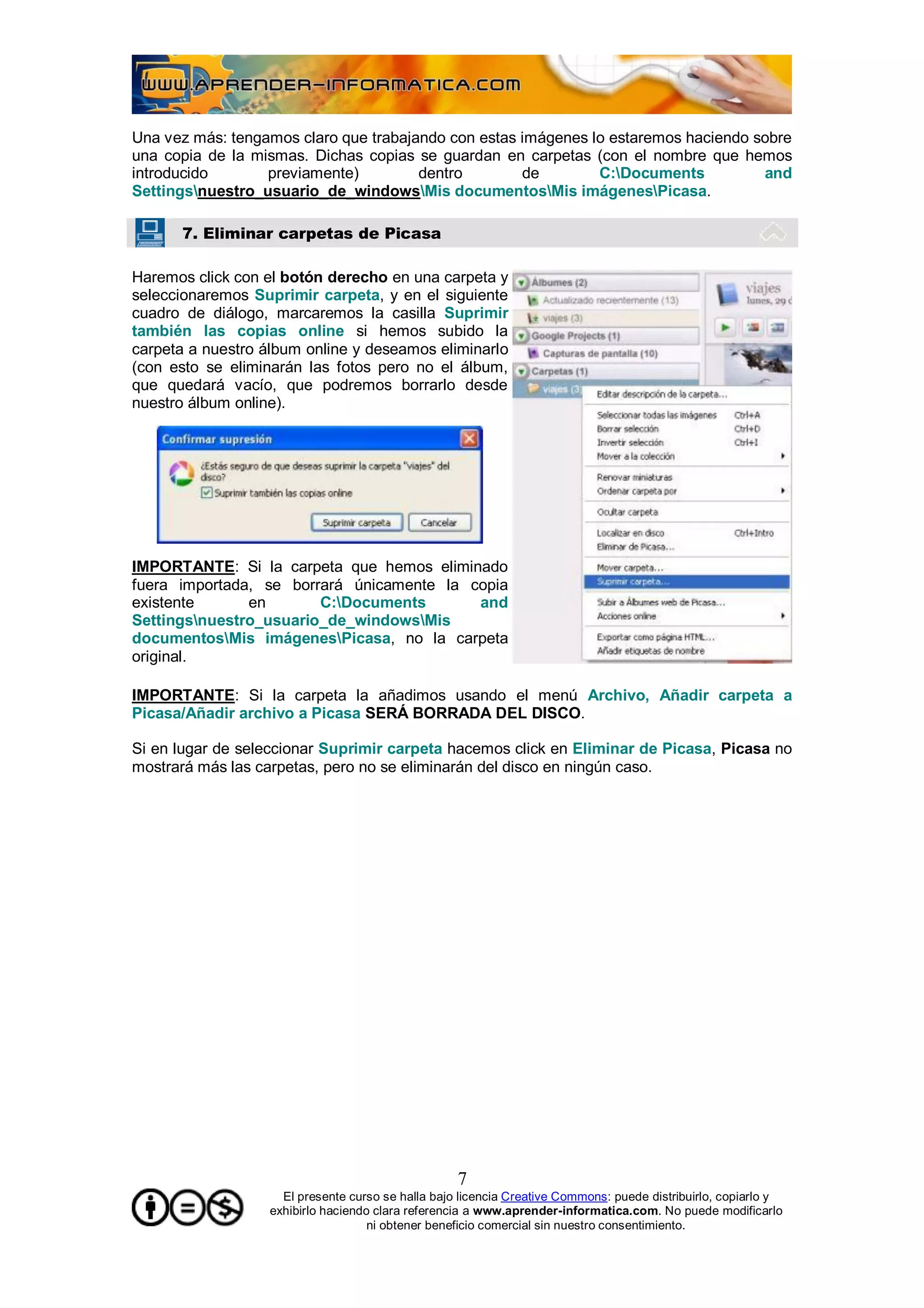 Una vez más: tengamos claro que trabajando con estas imágenes lo estaremos haciendo sobre
una copia de la mismas. Dichas copias se guardan en carpetas (con el nombre que hemos
introducido       previamente)         dentro        de        C:Documents          and
Settingsnuestro_usuario_de_windowsMis documentosMis imágenesPicasa.

      7. Eliminar carpetas de Picasa

Haremos click con el botón derecho en una carpeta y
seleccionaremos Suprimir carpeta, y en el siguiente
cuadro de diálogo, marcaremos la casilla Suprimir
también las copias online si hemos subido la
carpeta a nuestro álbum online y deseamos eliminarlo
(con esto se eliminarán las fotos pero no el álbum,
que quedará vacío, que podremos borrarlo desde
nuestro álbum online).




IMPORTANTE: Si la carpeta que hemos eliminado
fuera importada, se borrará únicamente la copia
existente      en       C:Documents       and
Settingsnuestro_usuario_de_windowsMis
documentosMis imágenesPicasa, no la carpeta
original.

IMPORTANTE: Si la carpeta la añadimos usando el menú Archivo, Añadir carpeta a
Picasa/Añadir archivo a Picasa SERÁ BORRADA DEL DISCO.

Si en lugar de seleccionar Suprimir carpeta hacemos click en Eliminar de Picasa, Picasa no
mostrará más las carpetas, pero no se eliminarán del disco en ningún caso.




                                                    7
                     El presente curso se halla bajo licencia Creative Commons: puede distribuirlo, copiarlo y
                   exhibirlo haciendo clara referencia a www.aprender-informatica.com. No puede modificarlo
                                     ni obtener beneficio comercial sin nuestro consentimiento.
 