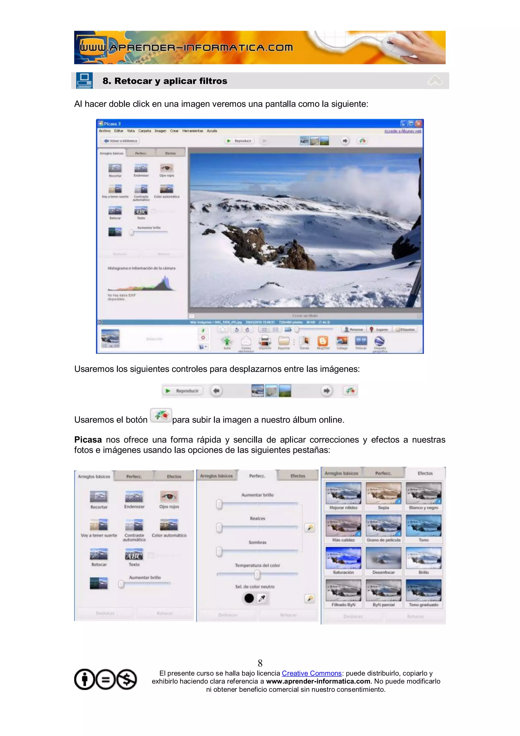 8. Retocar y aplicar filtros

Al hacer doble click en una imagen veremos una pantalla como la siguiente:




Usaremos los siguientes controles para desplazarnos entre las imágenes:




Usaremos el botón         para subir la imagen a nuestro álbum online.

Picasa nos ofrece una forma rápida y sencilla de aplicar correcciones y efectos a nuestras
fotos e imágenes usando las opciones de las siguientes pestañas:




                                                     8
                      El presente curso se halla bajo licencia Creative Commons: puede distribuirlo, copiarlo y
                    exhibirlo haciendo clara referencia a www.aprender-informatica.com. No puede modificarlo
                                      ni obtener beneficio comercial sin nuestro consentimiento.
 