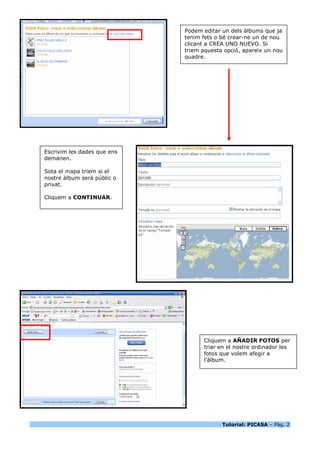 Podem editar un dels àlbums que ja
                             tenim fets o bé crear-ne un de nou
                             clicant a CREA UNO NUEVO. Si
                             triem aquesta opció, apareix un nou
                             quadre.




Escrivim les dades que ens
demanen.

Sota el mapa triem si el
nostre àlbum serà públic o
privat.

Cliquem a CONTINUAR.




                                   Cliquem a AÑADIR FOTOS per
                                   triar en el nostre ordinador les
                                   fotos que volem afegir a
                                   l’àlbum.




                                          Tutorial: PICASA – Pàg. 2
 