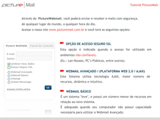 Através do  PictureWebmail , você poderá enviar e receber e-mails com segurança, de qualquer lugar do mundo, a qualquer hora do dia.  Acesse o nosso site  www.picturemail.com.br  e você terá as seguintes opções: OPÇÃO DE ACESSO SEGURO SSL Esta opção é indicada quando o acesso for utilizado em ambientes  não confiáveis . (Ex.: Lan Houses, PC’s Públicos, entre outros). WEBMAIL AVANÇADO / (PLATAFORMA WEB 2.0 / AJAX) Este Sistema utiliza tecnologia AJAX, maior número de recursos, dinâmico e intuitivo. WEBMAIL BÁSICO É um sistema &quot;leve&quot;, e possui um número menor de recursos em relação ao novo sistema. É adequado quando seu computador não possui capacidade necessária para utilizar o Webmail Avançado.  Tutorial PictureMail 