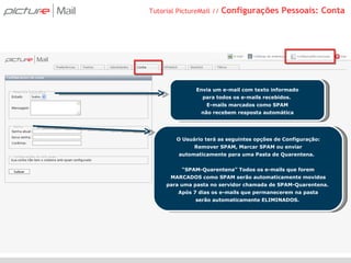 Tutorial PictureMail //  Configurações Pessoais: Conta Envia um e-mail com texto informado para todos os e-mails recebidos.  E-mails marcados como SPAM não recebem resposta automática O Usuário terá as seguintes opções de Configuração: Remover SPAM, Marcar SPAM ou enviar automaticamente para uma Pasta de Quarentena.  “ SPAM-Quarentena” Todos os e-mails que forem MARCADOS como SPAM serão automaticamente movidos para uma pasta no servidor chamada de SPAM-Quarentena.  Após 7 dias os e-mails que permanecerem na pasta serão automaticamente ELIMINADOS.  