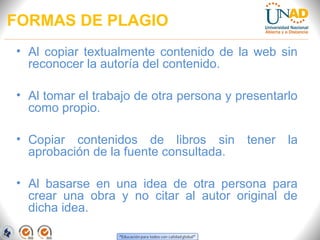 FORMAS DE PLAGIO
• Al copiar textualmente contenido de la web sin
  reconocer la autoría del contenido.

• Al tomar el trabajo de otra persona y presentarlo
  como propio.

• Copiar contenidos de libros sin        tener   la
  aprobación de la fuente consultada.

• Al basarse en una idea de otra persona para
  crear una obra y no citar al autor original de
  dicha idea.
 