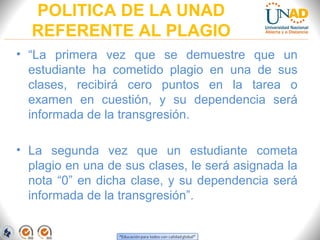 POLITICA DE LA UNAD
  REFERENTE AL PLAGIO
• “La primera vez que se demuestre que un
  estudiante ha cometido plagio en una de sus
  clases, recibirá cero puntos en la tarea o
  examen en cuestión, y su dependencia será
  informada de la transgresión.

• La segunda vez que un estudiante cometa
  plagio en una de sus clases, le será asignada la
  nota “0” en dicha clase, y su dependencia será
  informada de la transgresión”.
 