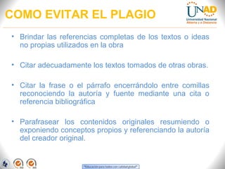 COMO EVITAR EL PLAGIO
• Brindar las referencias completas de los textos o ideas
  no propias utilizados en la obra

• Citar adecuadamente los textos tomados de otras obras.

• Citar la frase o el párrafo encerrándolo entre comillas
  reconociendo la autoría y fuente mediante una cita o
  referencia bibliográfica

• Parafrasear los contenidos originales resumiendo o
  exponiendo conceptos propios y referenciando la autoría
  del creador original.
 