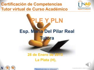 Certificación de Competencias
Tutor virtual de Curso Académico

              PLE Y PLN
        Esp. María Del Pilar Real
                 Tutora


            28 de Enero de 2013
                La Plata (H),

                                                            FI-GQ-GCMU-004-015 V. 000-27-08-2011
                “Educación para todos con calidad global”
 