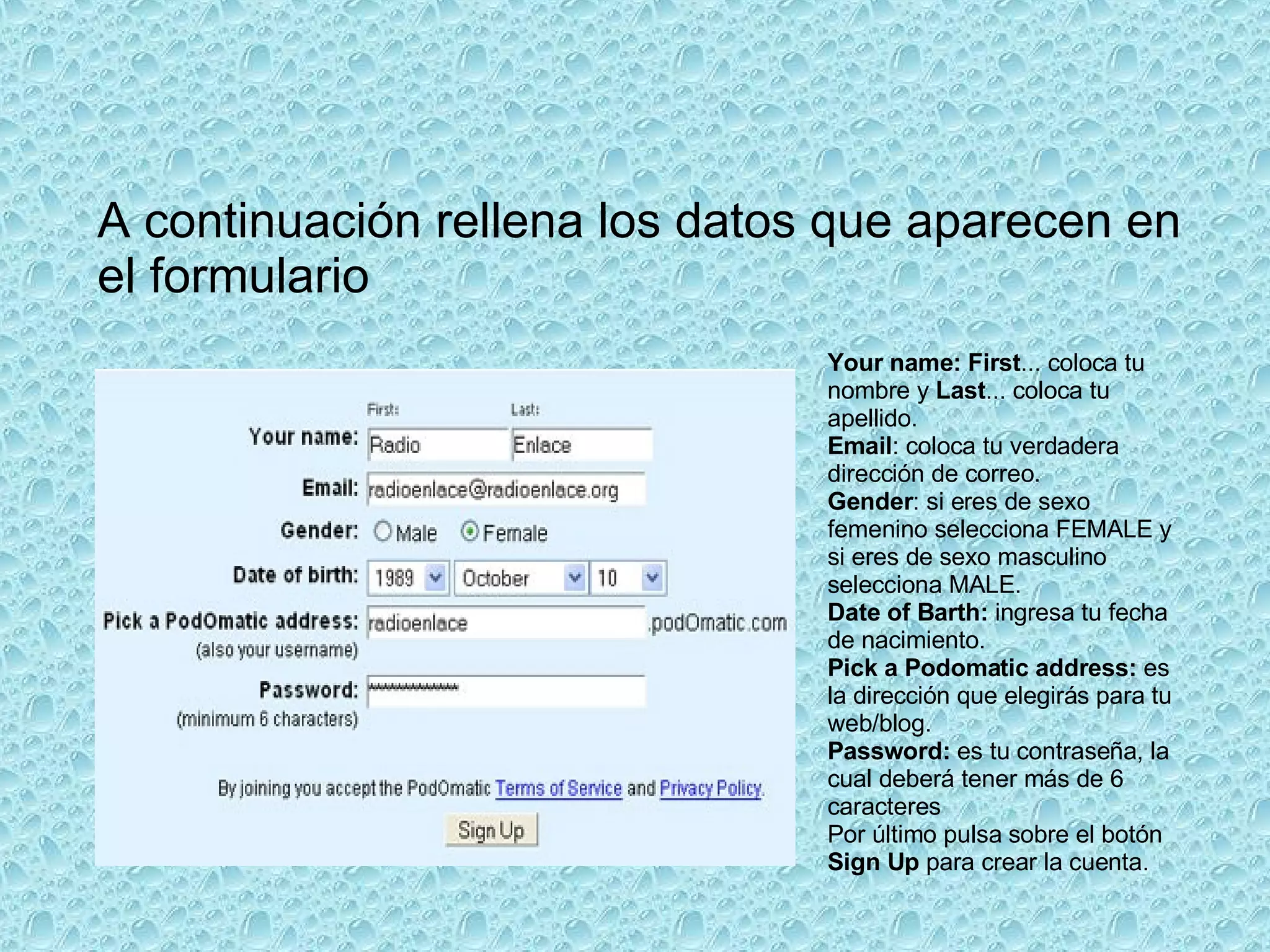Your name: First ... coloca tu nombre y  Last ... coloca tu apellido. Email : coloca tu verdadera dirección de correo.  Gender : si eres de sexo femenino selecciona FEMALE y si eres de sexo masculino selecciona MALE. Date of Barth:  ingresa tu fecha de nacimiento. Pick a Podomatic address:  es la dirección que elegirás para tu web/blog. Password:  es tu contraseña, la cual deberá tener más de 6 caracteres Por último pulsa sobre el botón  Sign Up  para crear la cuenta.  A continuación rellena los datos que aparecen en el formulario  