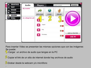 Para insertar Video se presentan las mismas opciones que con las imágenes
Se puede:
 - Cargar un archivo de audio que tengas en la PC

    - Copiar el link de un sitio de internet donde hay archivos de audio

    -Grabar desde la webcam y/o micrófono
.
 