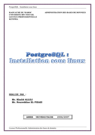 PostgreSQL : Installation sous linux

RAOYAUME DU MAROC                           ADMINISTRATION DES BASES DE DONNEES
UNIVERSITE IBN TOUFAIL
LICENCE PROFESSIONNELLE
KENITRA




REALISE PAR :

   Mr. Khalid ALLILI
   Mr. Noureddine EL FIZAZI




                      ANNEE       UNIVERSITAIRE               2006/2007



Licence Professionnelle Administration des bases de données                   1
 