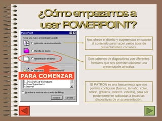 ¿Cómo empezamos a  usar POWERPOINT? Nos ofrece el diseño y sugerencias en cuanto al contenido para hacer varios tipos de presentaciones comunes. Son patrones de diapositivas con diferentes formatos que nos permiten elaborar una presentación atractiva. El PATRON es una herramienta que nos permite configurar (fuente, tamaño, color, fondo, gráficos, efectos, viñetas), para ser posteriormente aplicadas a todas las diapositivas de una presentación. PARA COMENZAR 
