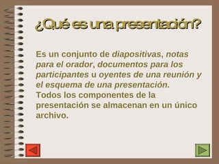 ¿Qué es una presentación? Es un conjunto de  diapositivas ,  notas para el orador ,  documentos para los participantes  u  oyentes de una reunión y el esquema de una presentación. Todos los componentes de la presentación se almacenan en un único archivo. 