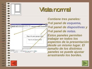 Vista normal C ontiene   tres paneles:  el panel de  esquema ,  el panel de  diapositivas  y  el panel de  notas .  Estos  p aneles permiten trabajar en todos los aspectos de la   presentación desde un mismo lugar. El tamaño de los distintos paneles se puede ajustar arrastrando los bordes. 