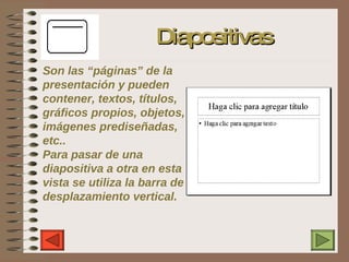 Son las “páginas” de la presentación y pueden contener, textos, títulos, gráficos propios, objetos, imágenes prediseñadas, etc.. Para pasar de una diapositiva a otra en esta vista se utiliza la barra de desplazamiento vertical. Diapositivas 