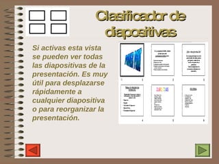 Clasificador de diapositivas Si activas esta vista se pueden ver todas las diapositivas de la presentación. Es muy útil para desplazarse rápidamente a cualquier diapositiva o para reorganizar la presentación. 