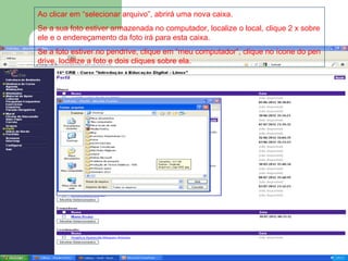 Ao clicar em “selecionar arquivo”, abrirá uma nova caixa.
Se a sua foto estiver armazenada no computador, localize o local, clique 2 x sobre
ele e o endereçamento da foto irá para esta caixa.
Se a foto estiver no pendrive, clique em “meu computador”, clique no ícone do pen
drive, localize a foto e dois cliques sobre ela.
 