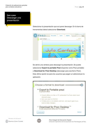 Colección de aplicaciones gratuitas
para contextos educativos	 Prezi | pág. 28
Índice
Plan Integral de Educación Digital
Dirección Operativa de Incorporación de Tecnologías (InTec)
Seleccionar la presentación que se quiere descargar. En la barra de
herramientas lateral seleccionar Download.
Paso a paso
Descargar una
presentación
Se abrirá una ventana para descargar la presentación. Se puede
seleccionar Export to portable Prezi (Exportar como Prezi portable)
o Download for Prezi Desktop (descargar para escritorio Prezi).
Esta última opción es para los usuarios que pagan un adicional por la
aplicación.
 