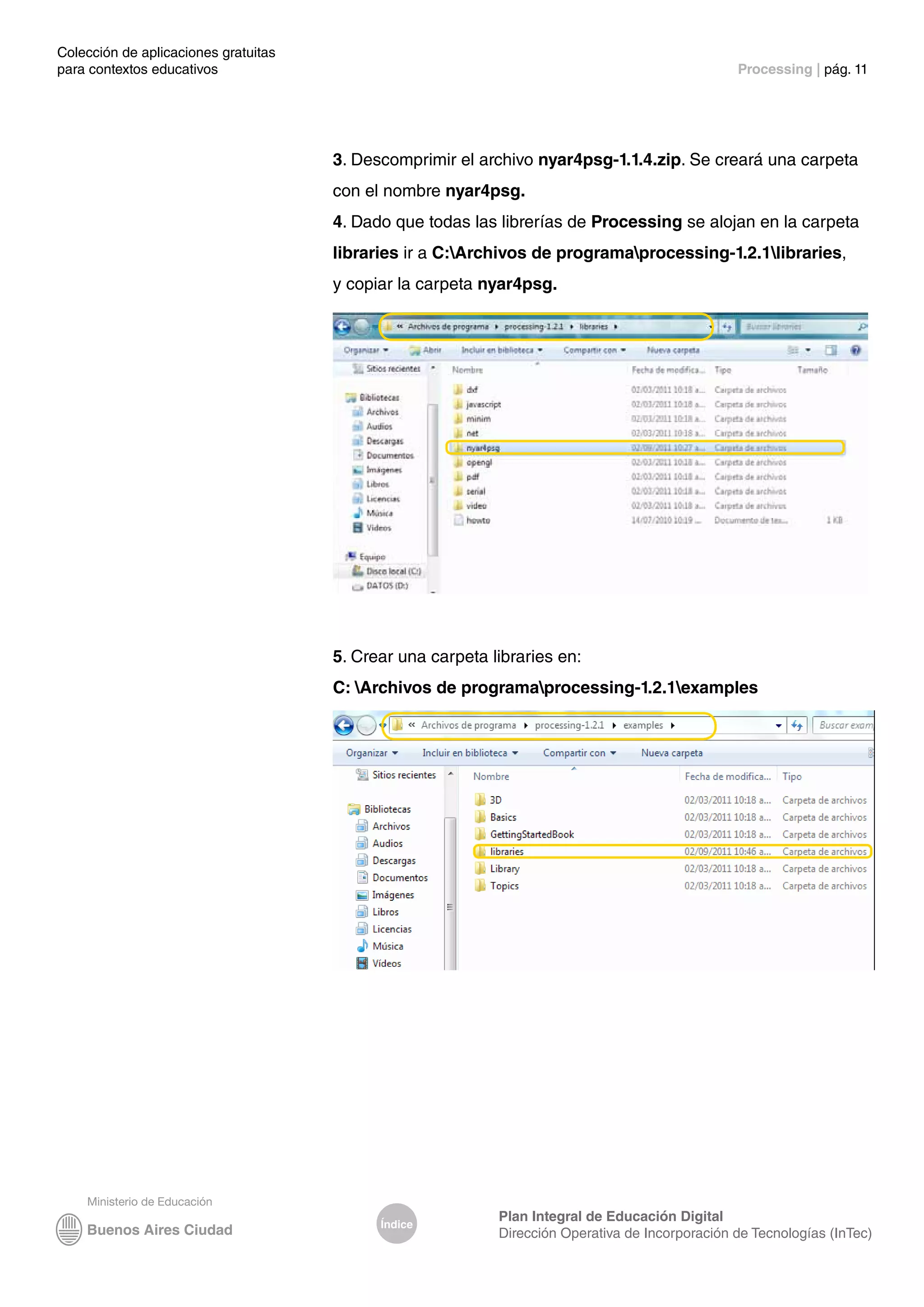 Colección de aplicaciones gratuitas
para contextos educativos	 Processing | pág. 11
Índice
Plan Integral de Educación Digital
Dirección Operativa de Incorporación de Tecnologías (InTec)
3. Descomprimir el archivo nyar4psg-1.1.4.zip. Se creará una carpeta
con el nombre nyar4psg.
4. Dado que todas las librerías de Processing se alojan en la carpeta
libraries ir a C:Archivos de programaprocessing-1.2.1libraries,
y copiar la carpeta nyar4psg.
5. Crear una carpeta libraries en:
C: Archivos de programaprocessing-1.2.1examples
 