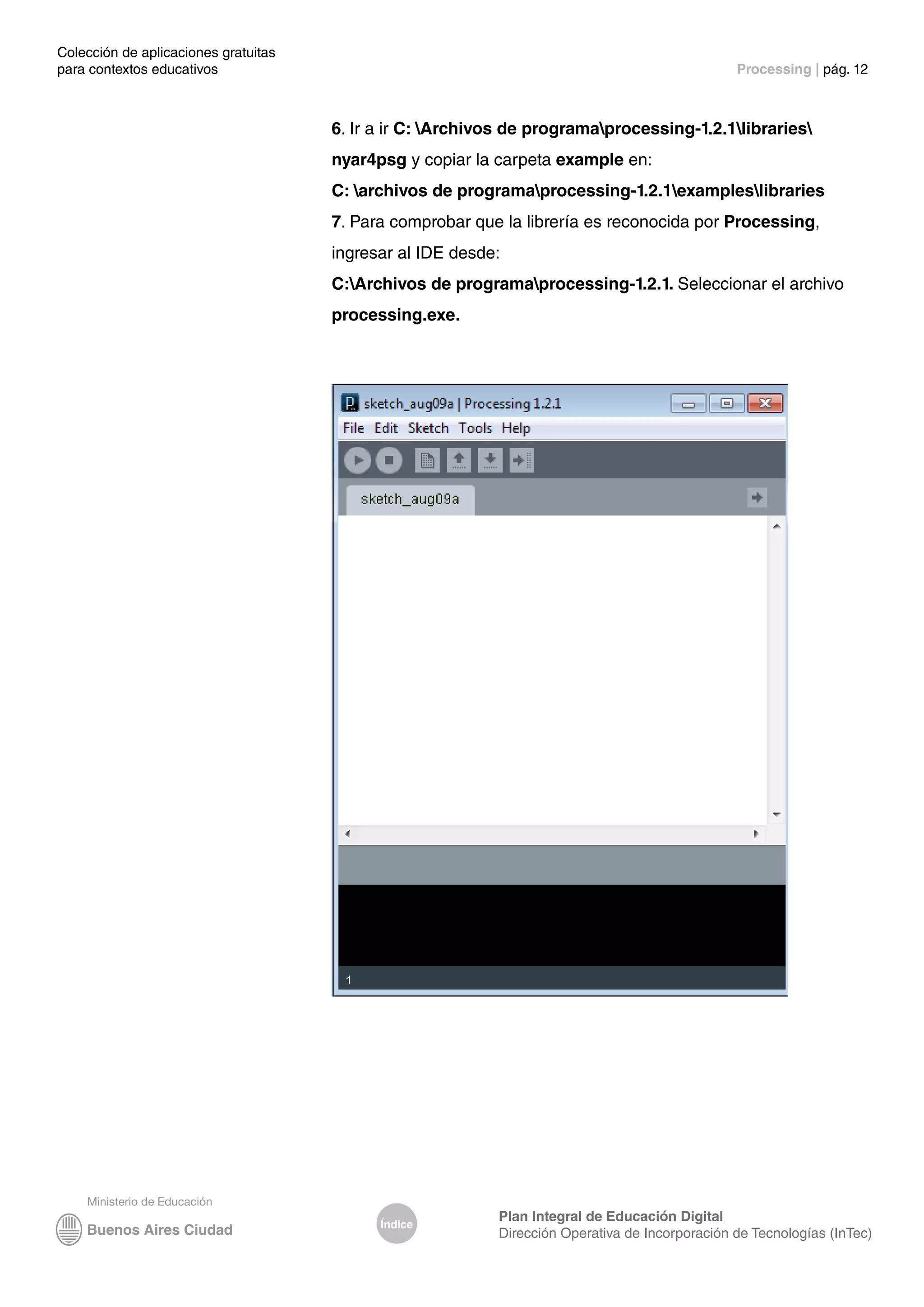 Colección de aplicaciones gratuitas
para contextos educativos	 Processing | pág. 12
Índice
Plan Integral de Educación Digital
Dirección Operativa de Incorporación de Tecnologías (InTec)
6. Ir a ir C: Archivos de programaprocessing-1.2.1libraries
nyar4psg y copiar la carpeta example en:
C: archivos de programaprocessing-1.2.1exampleslibraries
7. Para comprobar que la librería es reconocida por Processing,
ingresar al IDE desde:
C:Archivos de programaprocessing-1.2.1. Seleccionar el archivo
processing.exe.
 