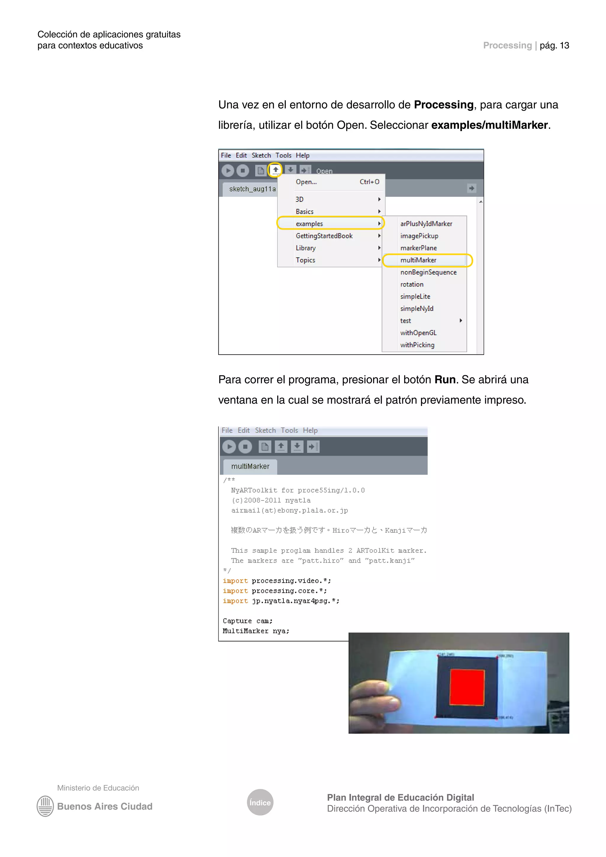 Colección de aplicaciones gratuitas
para contextos educativos	 Processing | pág. 13
Índice
Plan Integral de Educación Digital
Dirección Operativa de Incorporación de Tecnologías (InTec)
Una vez en el entorno de desarrollo de Processing, para cargar una
librería, utilizar el botón Open. Seleccionar examples/multiMarker.
Para correr el programa, presionar el botón Run. Se abrirá una
ventana en la cual se mostrará el patrón previamente impreso.
 