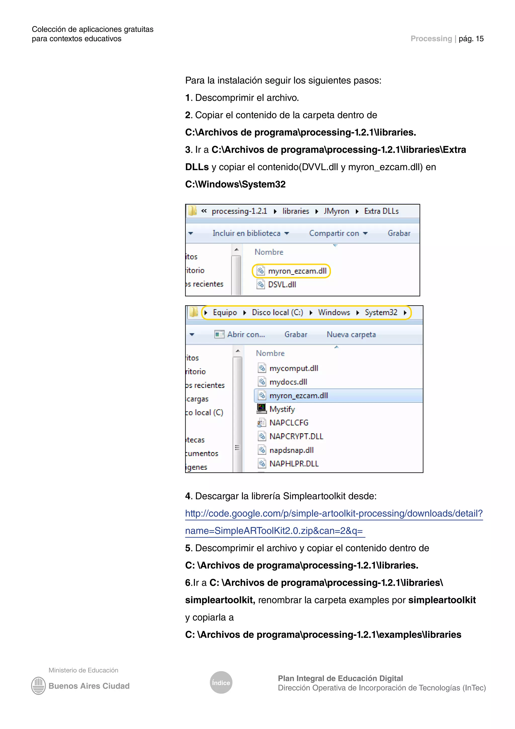 Colección de aplicaciones gratuitas
para contextos educativos	 Processing | pág. 15
Índice
Plan Integral de Educación Digital
Dirección Operativa de Incorporación de Tecnologías (InTec)
Para la instalación seguir los siguientes pasos:
1. Descomprimir el archivo.
2. Copiar el contenido de la carpeta dentro de
C:Archivos de programaprocessing-1.2.1libraries.
3. Ir a C:Archivos de programaprocessing-1.2.1librariesExtra
DLLs y copiar el contenido(DVVL.dll y myron_ezcam.dll) en
C:WindowsSystem32
4. Descargar la librería Simpleartoolkit desde:
http://code.google.com/p/simple-artoolkit-processing/downloads/detail?
name=SimpleARToolKit2.0.zip&can=2&q=
5. Descomprimir el archivo y copiar el contenido dentro de
C: Archivos de programaprocessing-1.2.1libraries.
6.Ir a C: Archivos de programaprocessing-1.2.1libraries
simpleartoolkit, renombrar la carpeta examples por simpleartoolkit
y copiarla a
C: Archivos de programaprocessing-1.2.1exampleslibraries
 