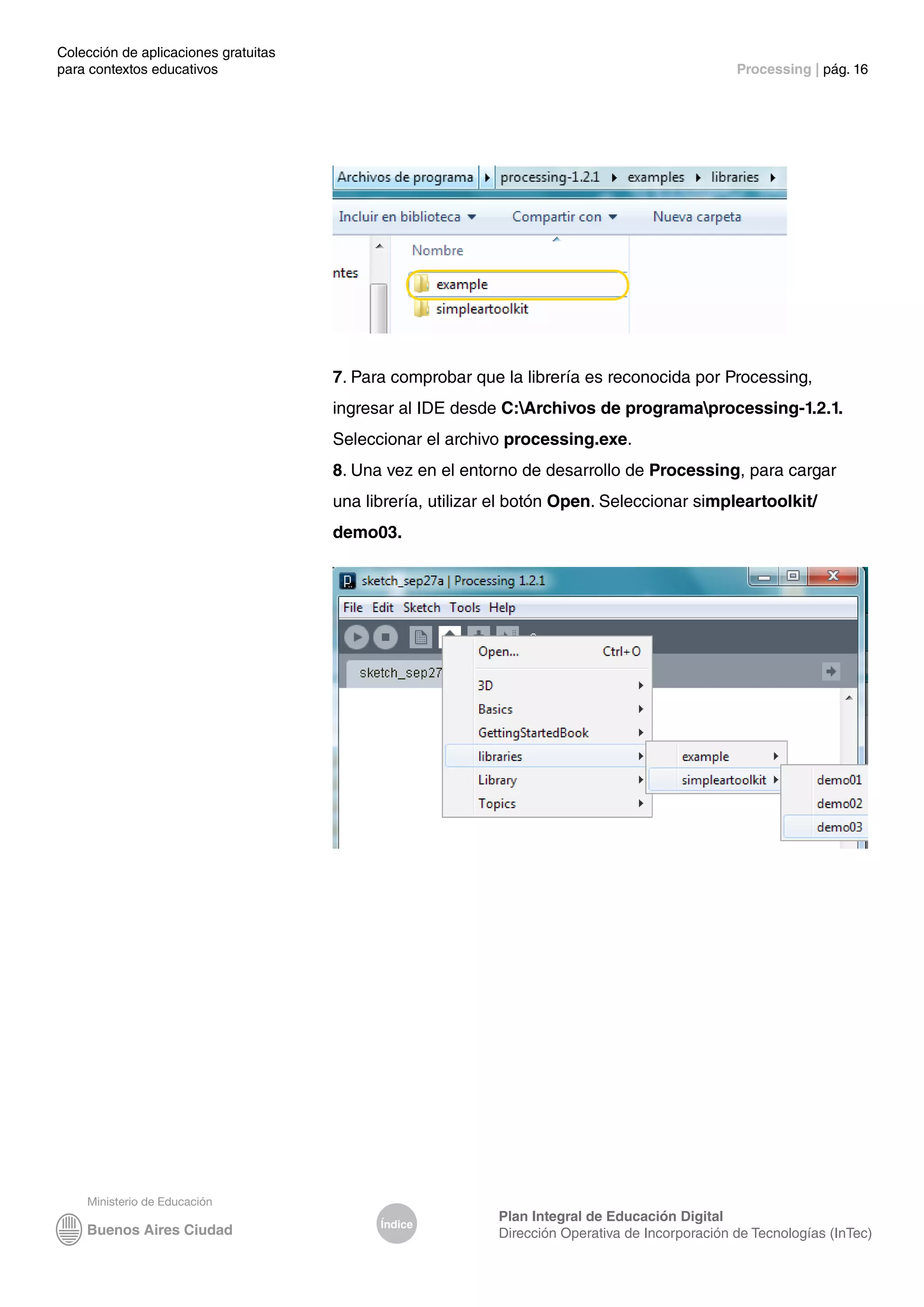 Colección de aplicaciones gratuitas
para contextos educativos	 Processing | pág. 16
Índice
Plan Integral de Educación Digital
Dirección Operativa de Incorporación de Tecnologías (InTec)
7. Para comprobar que la librería es reconocida por Processing,
ingresar al IDE desde C:Archivos de programaprocessing-1.2.1.
Seleccionar el archivo processing.exe.
8. Una vez en el entorno de desarrollo de Processing, para cargar
una librería, utilizar el botón Open. Seleccionar simpleartoolkit/
demo03.
 