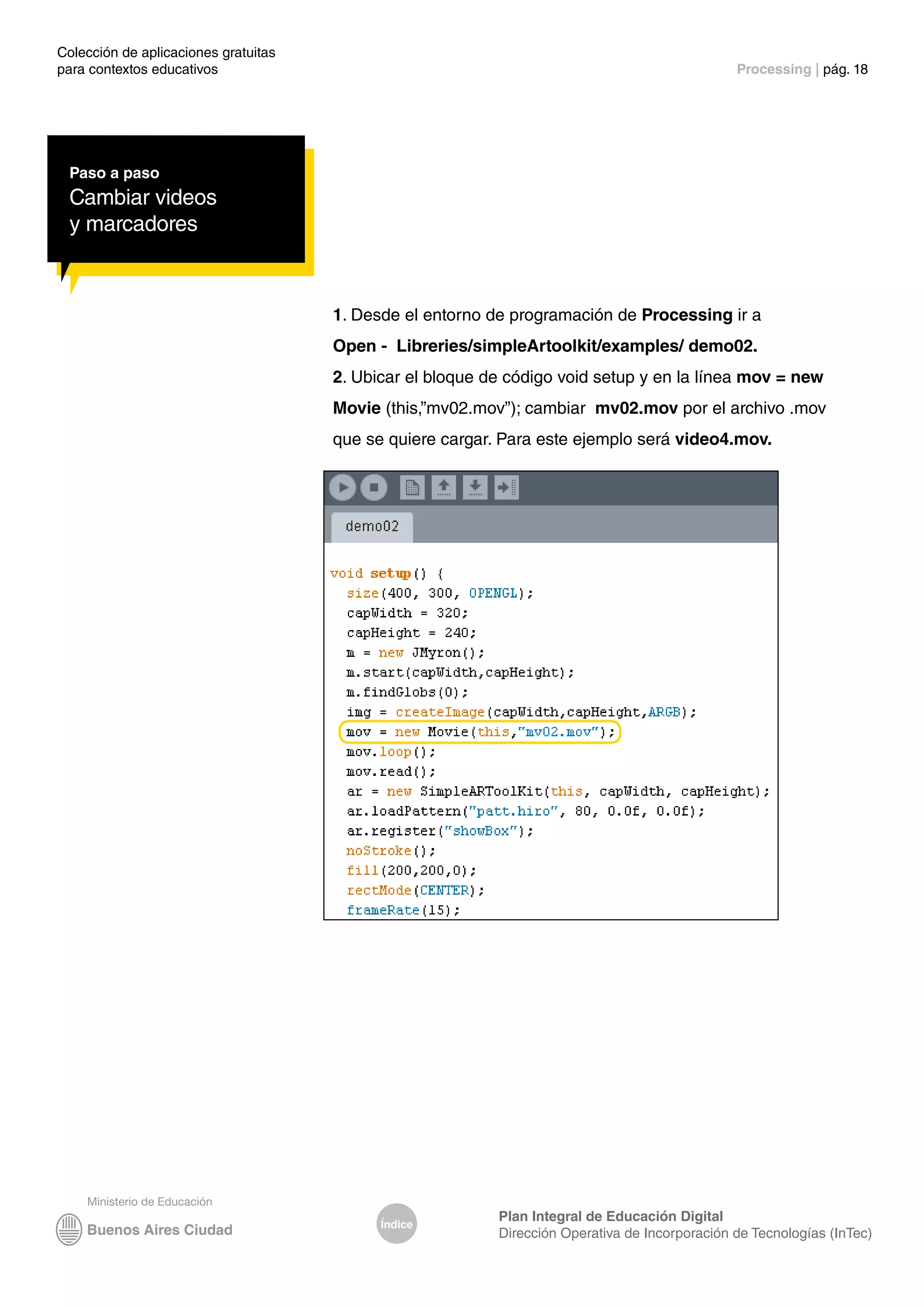 Colección de aplicaciones gratuitas
para contextos educativos	 Processing | pág. 18
Índice
Plan Integral de Educación Digital
Dirección Operativa de Incorporación de Tecnologías (InTec)
Paso a paso
Cambiar videos
y marcadores
1. Desde el entorno de programación de Processing ir a
Open - Libreries/simpleArtoolkit/examples/ demo02.
2. Ubicar el bloque de código void setup y en la línea mov = new
Movie (this,”mv02.mov”); cambiar mv02.mov por el archivo .mov
que se quiere cargar. Para este ejemplo será video4.mov.
 