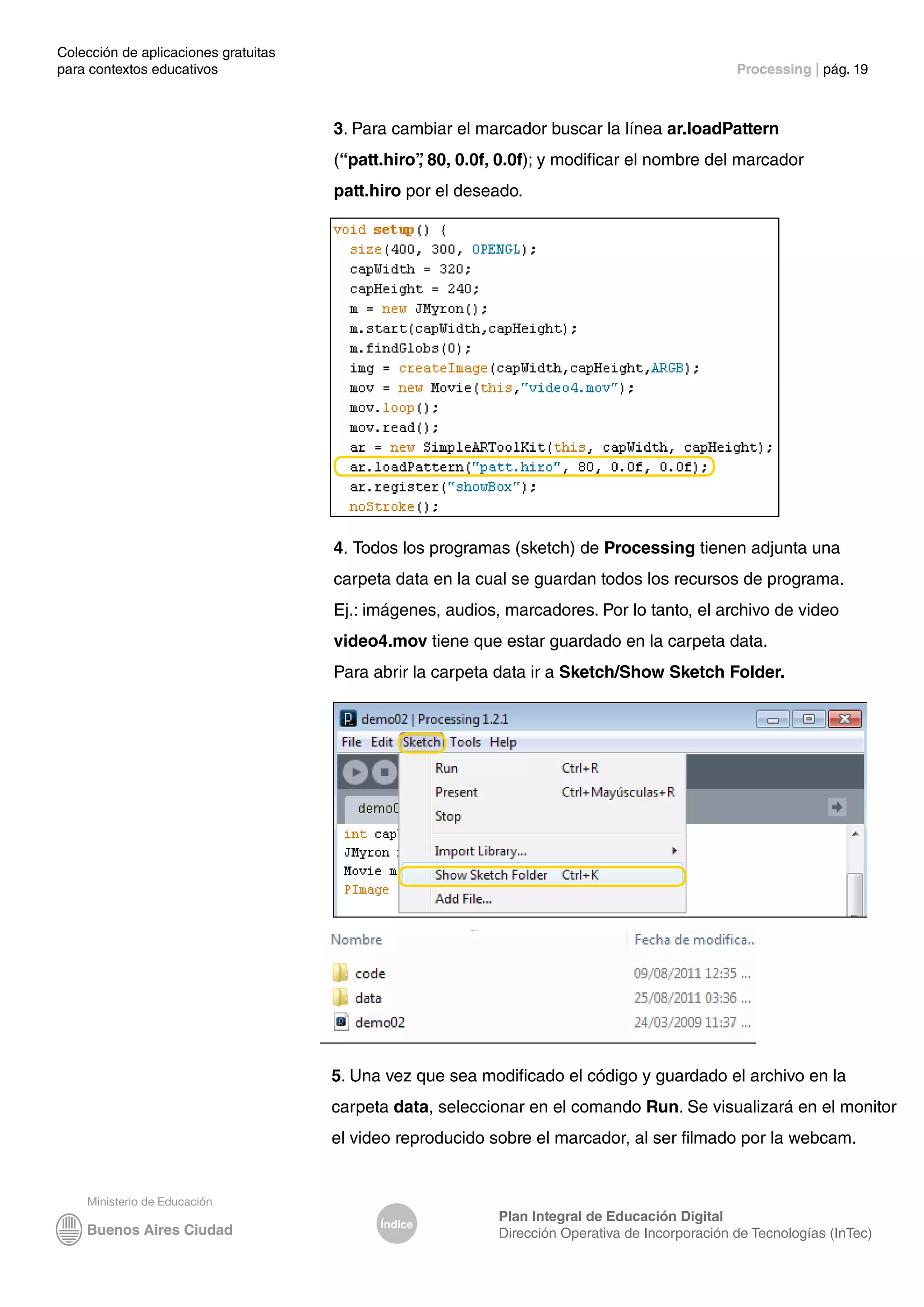 Colección de aplicaciones gratuitas
para contextos educativos	 Processing | pág. 19
Índice
Plan Integral de Educación Digital
Dirección Operativa de Incorporación de Tecnologías (InTec)
3. Para cambiar el marcador buscar la línea ar.loadPattern
(“patt.hiro”
, 80, 0.0f, 0.0f); y modificar el nombre del marcador
patt.hiro por el deseado.
4. Todos los programas (sketch) de Processing tienen adjunta una
carpeta data en la cual se guardan todos los recursos de programa.
Ej.: imágenes, audios, marcadores. Por lo tanto, el archivo de video
video4.mov tiene que estar guardado en la carpeta data.
Para abrir la carpeta data ir a Sketch/Show Sketch Folder.
5. Una vez que sea modificado el código y guardado el archivo en la
carpeta data, seleccionar en el comando Run. Se visualizará en el monitor
el video reproducido sobre el marcador, al ser filmado por la webcam.
 