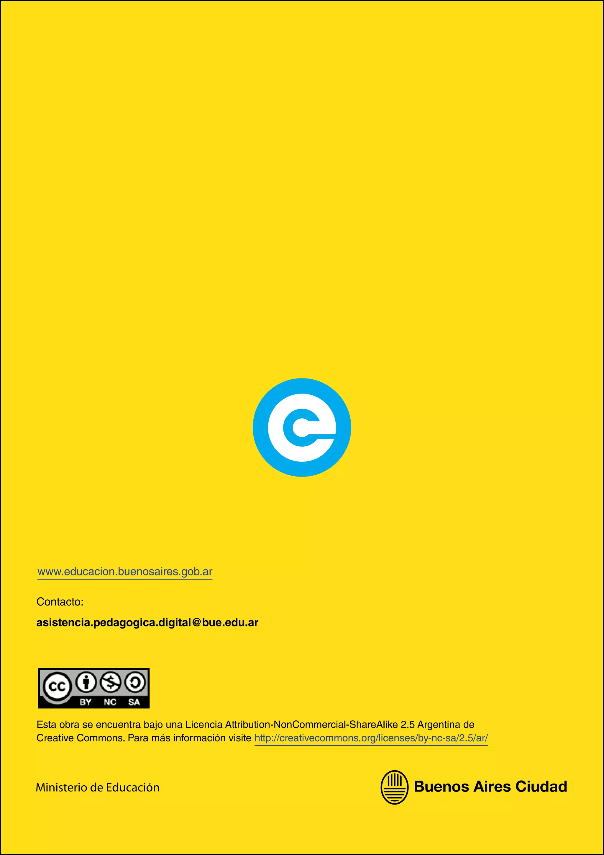Esta obra se encuentra bajo una Licencia Attribution-NonCommercial-ShareAlike 2.5 Argentina de
Creative Commons. Para más información visite http://creativecommons.org/licenses/by-nc-sa/2.5/ar/
Contacto:
asistencia.pedagogica.digital@bue.edu.ar
Ministerio de Educación
www.educacion.buenosaires.gob.ar
 
