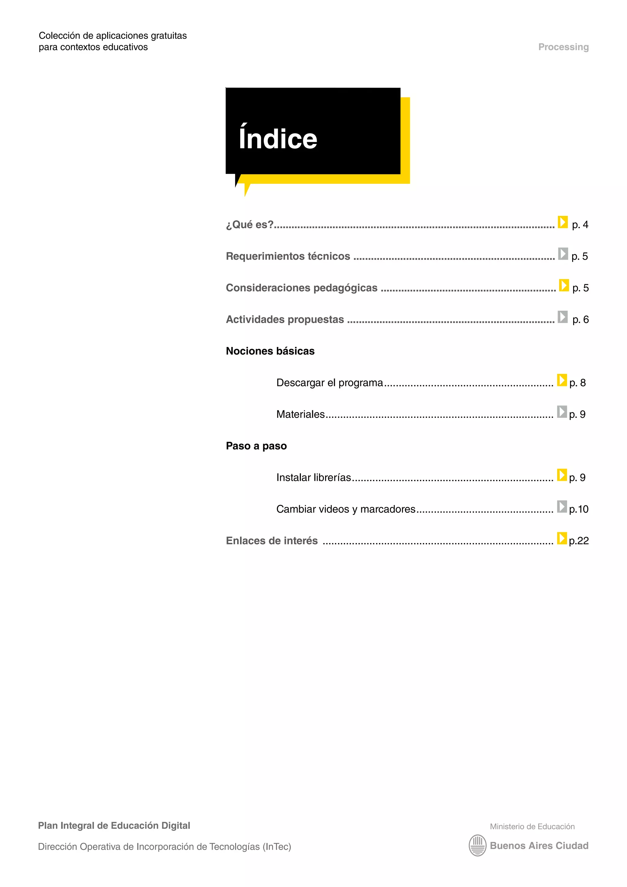 Índice
Plan Integral de Educación Digital
Dirección Operativa de Incorporación de Tecnologías (InTec)
Colección de aplicaciones gratuitas
para contextos educativos	 Processing
Índice
¿Qué es?................................................................................................ p. 4
Requerimientos técnicos ..................................................................... p. 5
Consideraciones pedagógicas ............................................................ p. 5
Actividades propuestas ....................................................................... p. 6
Nociones básicas
Descargar el programa.
.......................................................... p. 8
Materiales.
.............................................................................. p. 9
Paso a paso
Instalar librerías.
..................................................................... p. 9
Cambiar videos y marcadores.
............................................... p.10
Enlaces de interés ................................................................................ p.22
Índice
 