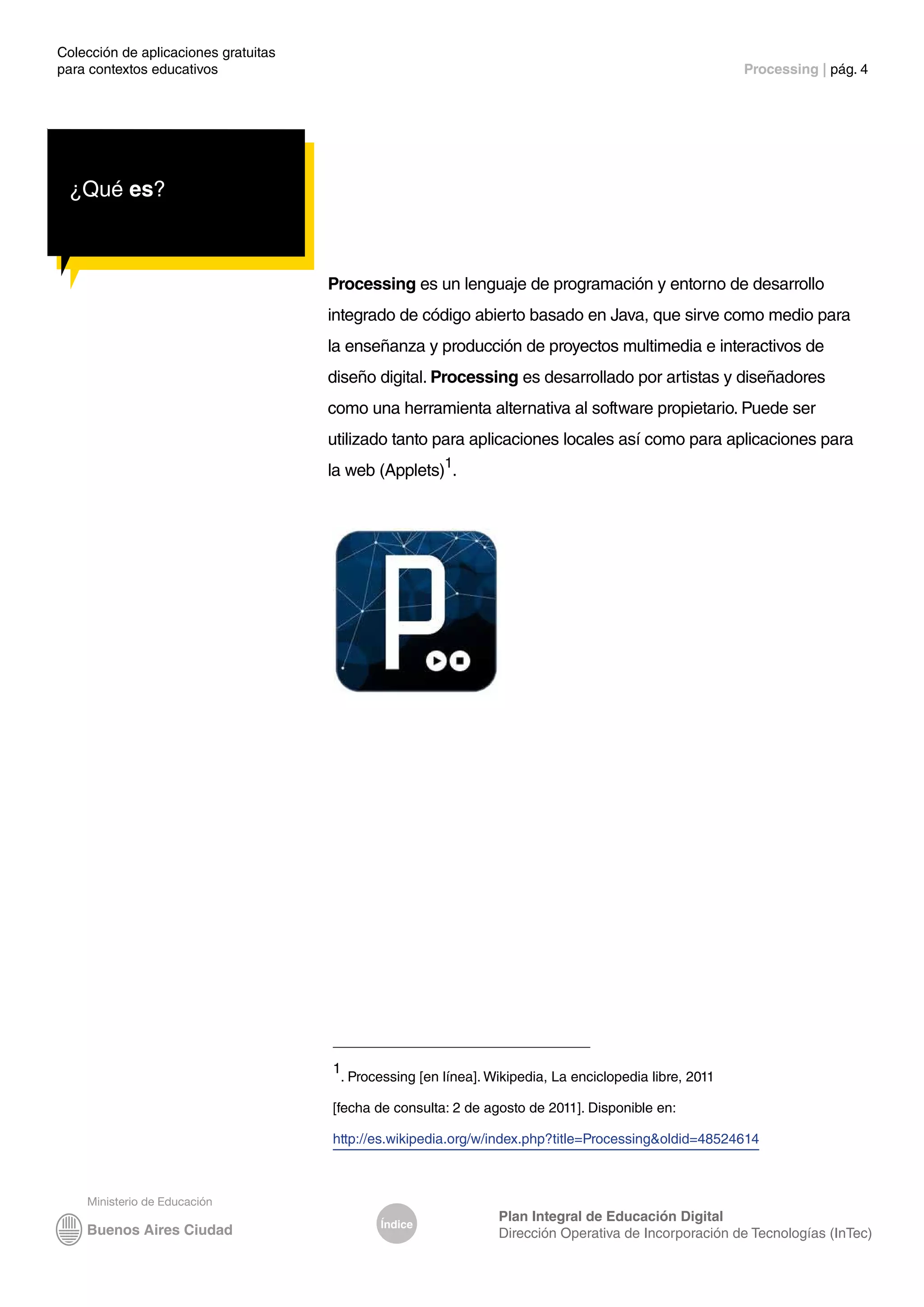 Colección de aplicaciones gratuitas
para contextos educativos	 Processing | pág. 4
Índice
Plan Integral de Educación Digital
Dirección Operativa de Incorporación de Tecnologías (InTec)
¿Qué es?
Processing es un lenguaje de programación y entorno de desarrollo
integrado de código abierto basado en Java, que sirve como medio para
la enseñanza y producción de proyectos multimedia e interactivos de
diseño digital. Processing es desarrollado por artistas y diseñadores
como una herramienta alternativa al software propietario. Puede ser
utilizado tanto para aplicaciones locales así como para aplicaciones para
la web (Applets)1
.
1
. Processing [en línea]. Wikipedia, La enciclopedia libre, 2011
[fecha de consulta: 2 de agosto de 2011]. Disponible en:
http://es.wikipedia.org/w/index.php?title=Processing&oldid=48524614
 