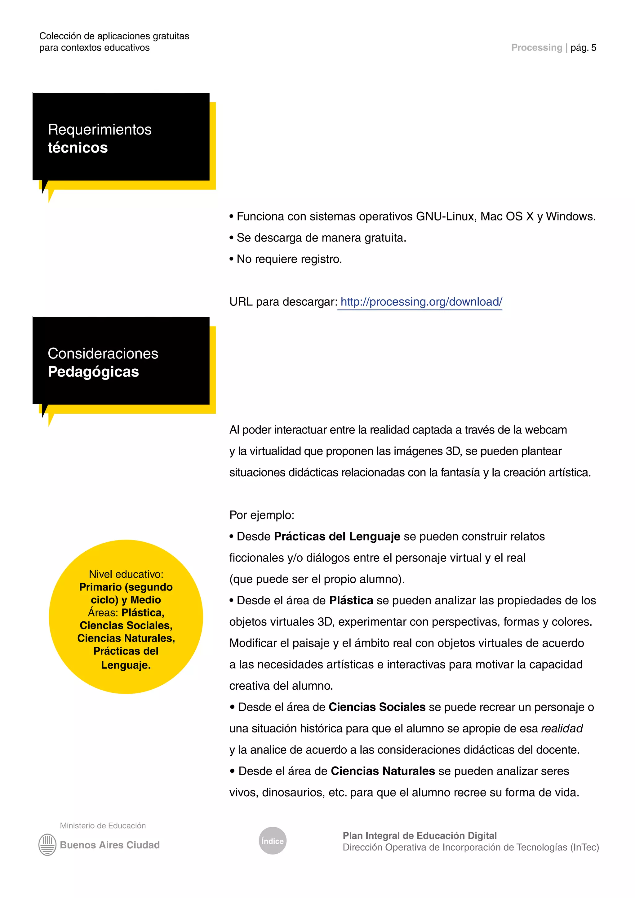 Colección de aplicaciones gratuitas
para contextos educativos	 Processing | pág. 5
Índice
Plan Integral de Educación Digital
Dirección Operativa de Incorporación de Tecnologías (InTec)
Nivel educativo:
Primario (segundo
ciclo) y Medio
Áreas: Plástica,
Ciencias Sociales,
Ciencias Naturales,
Prácticas del
Lenguaje.
Requerimientos
técnicos
• Funciona con sistemas operativos GNU-Linux, Mac OS X y Windows.
• Se descarga de manera gratuita.
• No requiere registro.
URL para descargar: http://processing.org/download/
Consideraciones
Pedagógicas
Al poder interactuar entre la realidad captada a través de la webcam
y la virtualidad que proponen las imágenes 3D, se pueden plantear
situaciones didácticas relacionadas con la fantasía y la creación artística.
Por ejemplo:
• Desde Prácticas del Lenguaje se pueden construir relatos
ficcionales y/o diálogos entre el personaje virtual y el real
(que puede ser el propio alumno).
• Desde el área de Plástica se pueden analizar las propiedades de los
objetos virtuales 3D, experimentar con perspectivas, formas y colores.
Modificar el paisaje y el ámbito real con objetos virtuales de acuerdo
a las necesidades artísticas e interactivas para motivar la capacidad
creativa del alumno.
• Desde el área de Ciencias Sociales se puede recrear un personaje o
una situación histórica para que el alumno se apropie de esa realidad
y la analice de acuerdo a las consideraciones didácticas del docente.
• Desde el área de Ciencias Naturales se pueden analizar seres
vivos, dinosaurios, etc. para que el alumno recree su forma de vida.
 