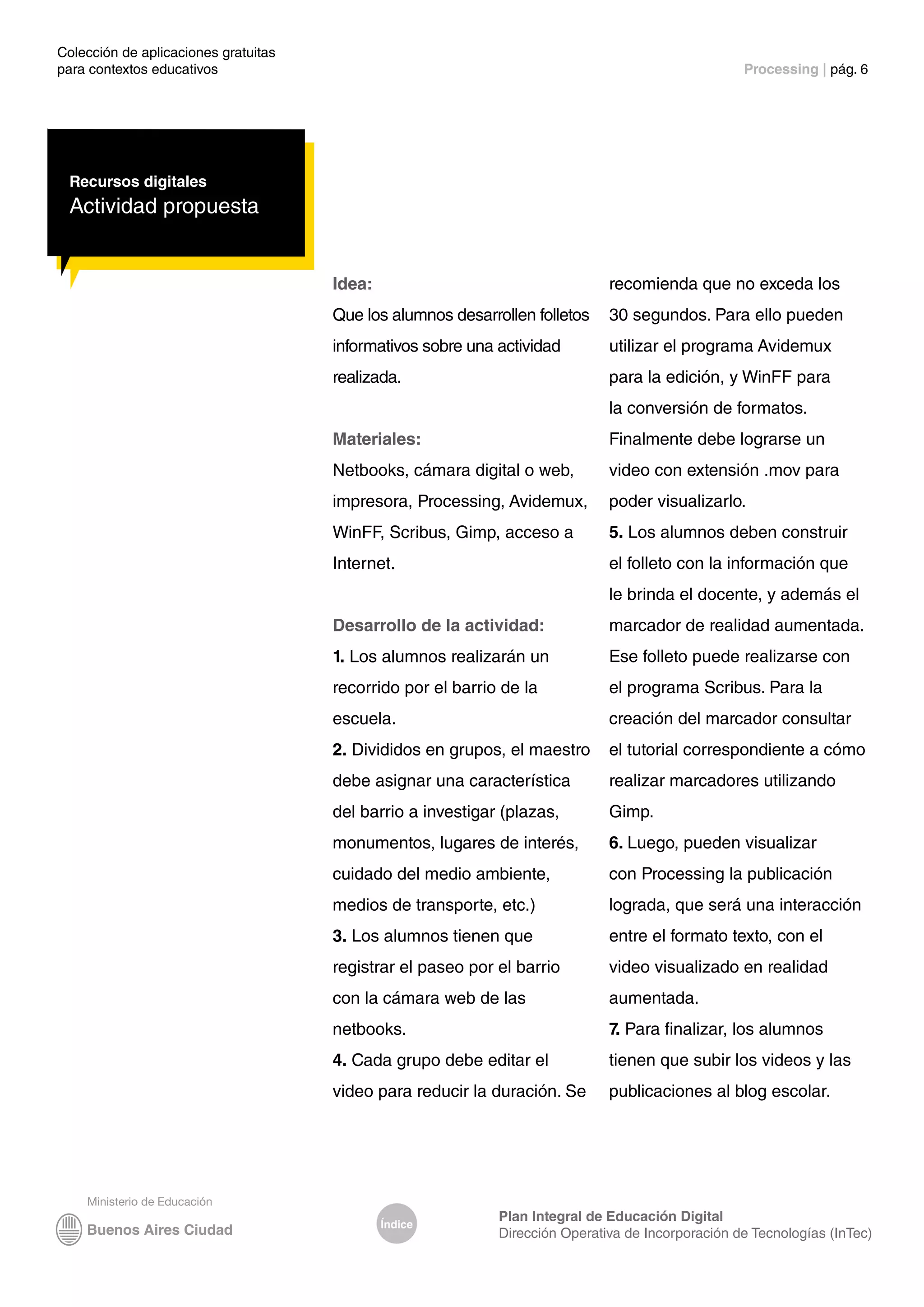 Colección de aplicaciones gratuitas
para contextos educativos	 Processing | pág. 6
Índice
Plan Integral de Educación Digital
Dirección Operativa de Incorporación de Tecnologías (InTec)
Recursos digitales
Actividad propuesta
Idea:
Que los alumnos desarrollen folletos
informativos sobre una actividad
realizada.
Materiales:
Netbooks, cámara digital o web,
impresora, Processing, Avidemux,
WinFF, Scribus, Gimp, acceso a
Internet.
Desarrollo de la actividad:
1. Los alumnos realizarán un
recorrido por el barrio de la
escuela.
2. Divididos en grupos, el maestro
debe asignar una característica
del barrio a investigar (plazas,
monumentos, lugares de interés,
cuidado del medio ambiente,
medios de transporte, etc.)
3. Los alumnos tienen que
registrar el paseo por el barrio
con la cámara web de las
netbooks.
4. Cada grupo debe editar el
video para reducir la duración. Se
recomienda que no exceda los
30 segundos. Para ello pueden
utilizar el programa Avidemux
para la edición, y WinFF para
la conversión de formatos.
Finalmente debe lograrse un
video con extensión .mov para
poder visualizarlo.
5. Los alumnos deben construir
el folleto con la información que
le brinda el docente, y además el
marcador de realidad aumentada.
Ese folleto puede realizarse con
el programa Scribus. Para la
creación del marcador consultar
el tutorial correspondiente a cómo
realizar marcadores utilizando
Gimp.
6. Luego, pueden visualizar
con Processing la publicación
lograda, que será una interacción
entre el formato texto, con el
video visualizado en realidad
aumentada.
7. Para finalizar, los alumnos
tienen que subir los videos y las
publicaciones al blog escolar.
 