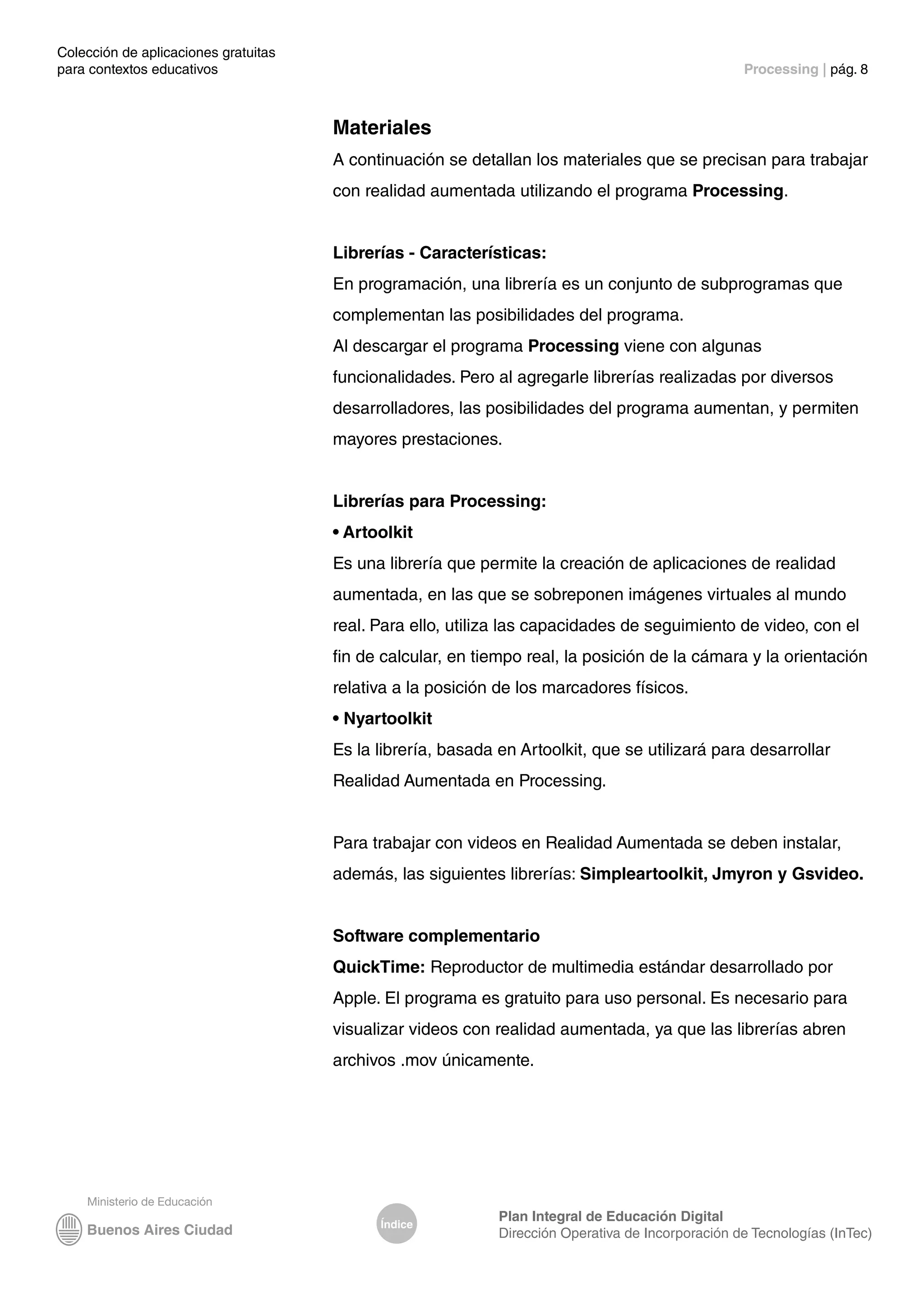 Colección de aplicaciones gratuitas
para contextos educativos	 Processing | pág. 8
Índice
Plan Integral de Educación Digital
Dirección Operativa de Incorporación de Tecnologías (InTec)
Materiales
A continuación se detallan los materiales que se precisan para trabajar
con realidad aumentada utilizando el programa Processing.
Librerías - Características:
En programación, una librería es un conjunto de subprogramas que
complementan las posibilidades del programa.
Al descargar el programa Processing viene con algunas
funcionalidades. Pero al agregarle librerías realizadas por diversos
desarrolladores, las posibilidades del programa aumentan, y permiten
mayores prestaciones.
Librerías para Processing:
• Artoolkit
Es una librería que permite la creación de aplicaciones de realidad
aumentada, en las que se sobreponen imágenes virtuales al mundo
real. Para ello, utiliza las capacidades de seguimiento de video, con el
fin de calcular, en tiempo real, la posición de la cámara y la orientación
relativa a la posición de los marcadores físicos.
• Nyartoolkit
Es la librería, basada en Artoolkit, que se utilizará para desarrollar
Realidad Aumentada en Processing.
Para trabajar con videos en Realidad Aumentada se deben instalar,
además, las siguientes librerías: Simpleartoolkit, Jmyron y Gsvideo.
Software complementario
QuickTime: Reproductor de multimedia estándar desarrollado por
Apple. El programa es gratuito para uso personal. Es necesario para
visualizar videos con realidad aumentada, ya que las librerías abren
archivos .mov únicamente.
 