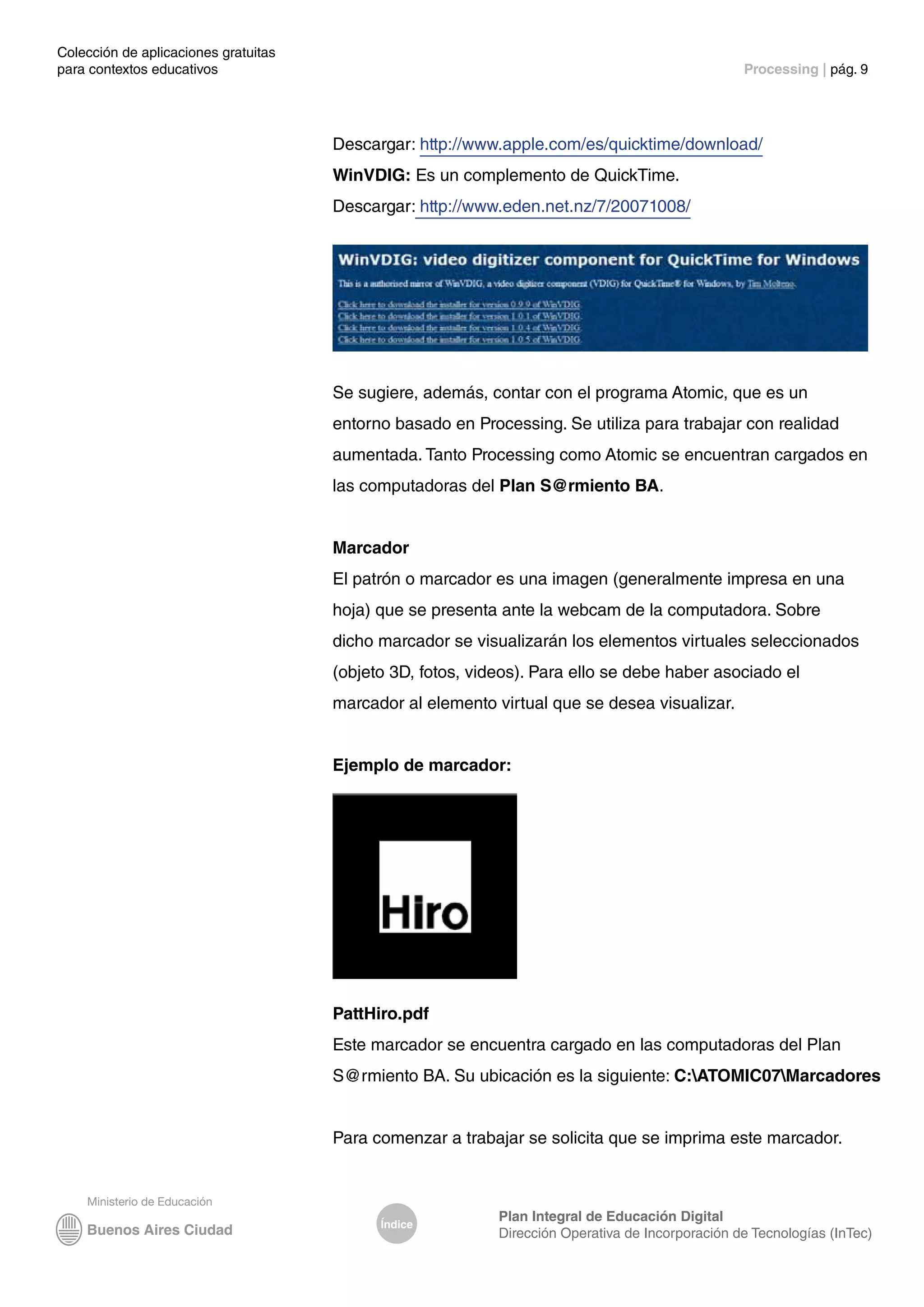 Colección de aplicaciones gratuitas
para contextos educativos	 Processing | pág. 9
Índice
Plan Integral de Educación Digital
Dirección Operativa de Incorporación de Tecnologías (InTec)
Descargar: http://www.apple.com/es/quicktime/download/
WinVDIG: Es un complemento de QuickTime.
Descargar: http://www.eden.net.nz/7/20071008/
Se sugiere, además, contar con el programa Atomic, que es un
entorno basado en Processing. Se utiliza para trabajar con realidad
aumentada. Tanto Processing como Atomic se encuentran cargados en
las computadoras del Plan S@rmiento BA.
Marcador
El patrón o marcador es una imagen (generalmente impresa en una
hoja) que se presenta ante la webcam de la computadora. Sobre
dicho marcador se visualizarán los elementos virtuales seleccionados
(objeto 3D, fotos, videos). Para ello se debe haber asociado el
marcador al elemento virtual que se desea visualizar.
Ejemplo de marcador:
PattHiro.pdf
Este marcador se encuentra cargado en las computadoras del Plan
S@rmiento BA. Su ubicación es la siguiente: C:ATOMIC07Marcadores
Para comenzar a trabajar se solicita que se imprima este marcador.
 