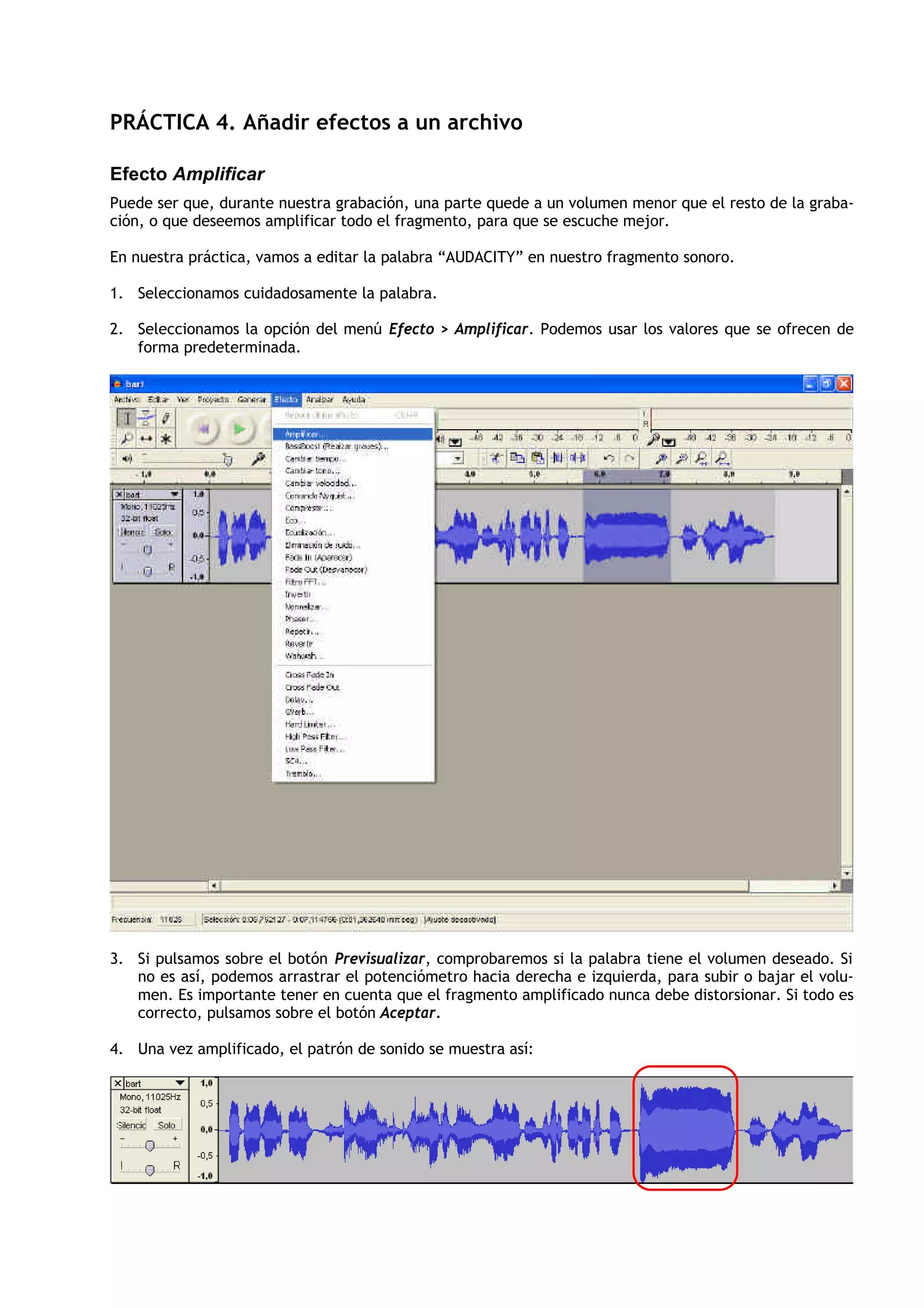 PRÁCTICA 4. Añadir efectos a un archivo
Efecto Amplificar
Puede ser que, durante nuestra grabación, una parte quede a un volumen menor que el resto de la graba-
ción, o que deseemos amplificar todo el fragmento, para que se escuche mejor.
En nuestra práctica, vamos a editar la palabra “AUDACITY” en nuestro fragmento sonoro.
1. Seleccionamos cuidadosamente la palabra.
2. Seleccionamos la opción del menú Efecto > Amplificar. Podemos usar los valores que se ofrecen de
forma predeterminada.
3. Si pulsamos sobre el botón Previsualizar, comprobaremos si la palabra tiene el volumen deseado. Si
no es así, podemos arrastrar el potenciómetro hacia derecha e izquierda, para subir o bajar el volu-
men. Es importante tener en cuenta que el fragmento amplificado nunca debe distorsionar. Si todo es
correcto, pulsamos sobre el botón Aceptar.
4. Una vez amplificado, el patrón de sonido se muestra así:
 