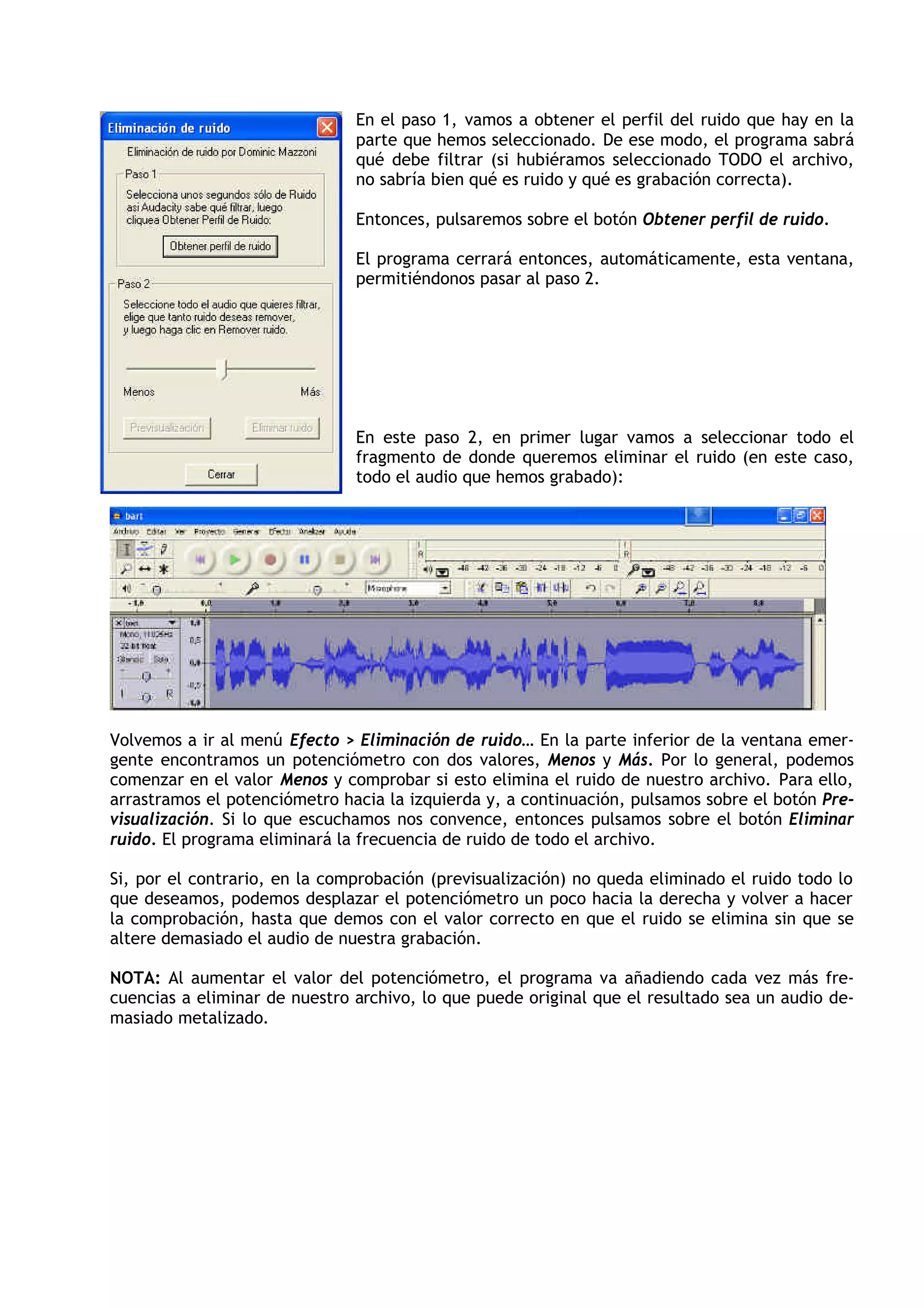 En el paso 1, vamos a obtener el perfil del ruido que hay en la
parte que hemos seleccionado. De ese modo, el programa sabrá
qué debe filtrar (si hubiéramos seleccionado TODO el archivo,
no sabría bien qué es ruido y qué es grabación correcta).
Entonces, pulsaremos sobre el botón Obtener perfil de ruido.
El programa cerrará entonces, automáticamente, esta ventana,
permitiéndonos pasar al paso 2.
En este paso 2, en primer lugar vamos a seleccionar todo el
fragmento de donde queremos eliminar el ruido (en este caso,
todo el audio que hemos grabado):
Volvemos a ir al menú Efecto > Eliminación de ruido… En la parte inferior de la ventana emer-
gente encontramos un potenciómetro con dos valores, Menos y Más. Por lo general, podemos
comenzar en el valor Menos y comprobar si esto elimina el ruido de nuestro archivo. Para ello,
arrastramos el potenciómetro hacia la izquierda y, a continuación, pulsamos sobre el botón Pre-
visualización. Si lo que escuchamos nos convence, entonces pulsamos sobre el botón Eliminar
ruido. El programa eliminará la frecuencia de ruido de todo el archivo.
Si, por el contrario, en la comprobación (previsualización) no queda eliminado el ruido todo lo
que deseamos, podemos desplazar el potenciómetro un poco hacia la derecha y volver a hacer
la comprobación, hasta que demos con el valor correcto en que el ruido se elimina sin que se
altere demasiado el audio de nuestra grabación.
NOTA: Al aumentar el valor del potenciómetro, el programa va añadiendo cada vez más fre-
cuencias a eliminar de nuestro archivo, lo que puede original que el resultado sea un audio de-
masiado metalizado.
 