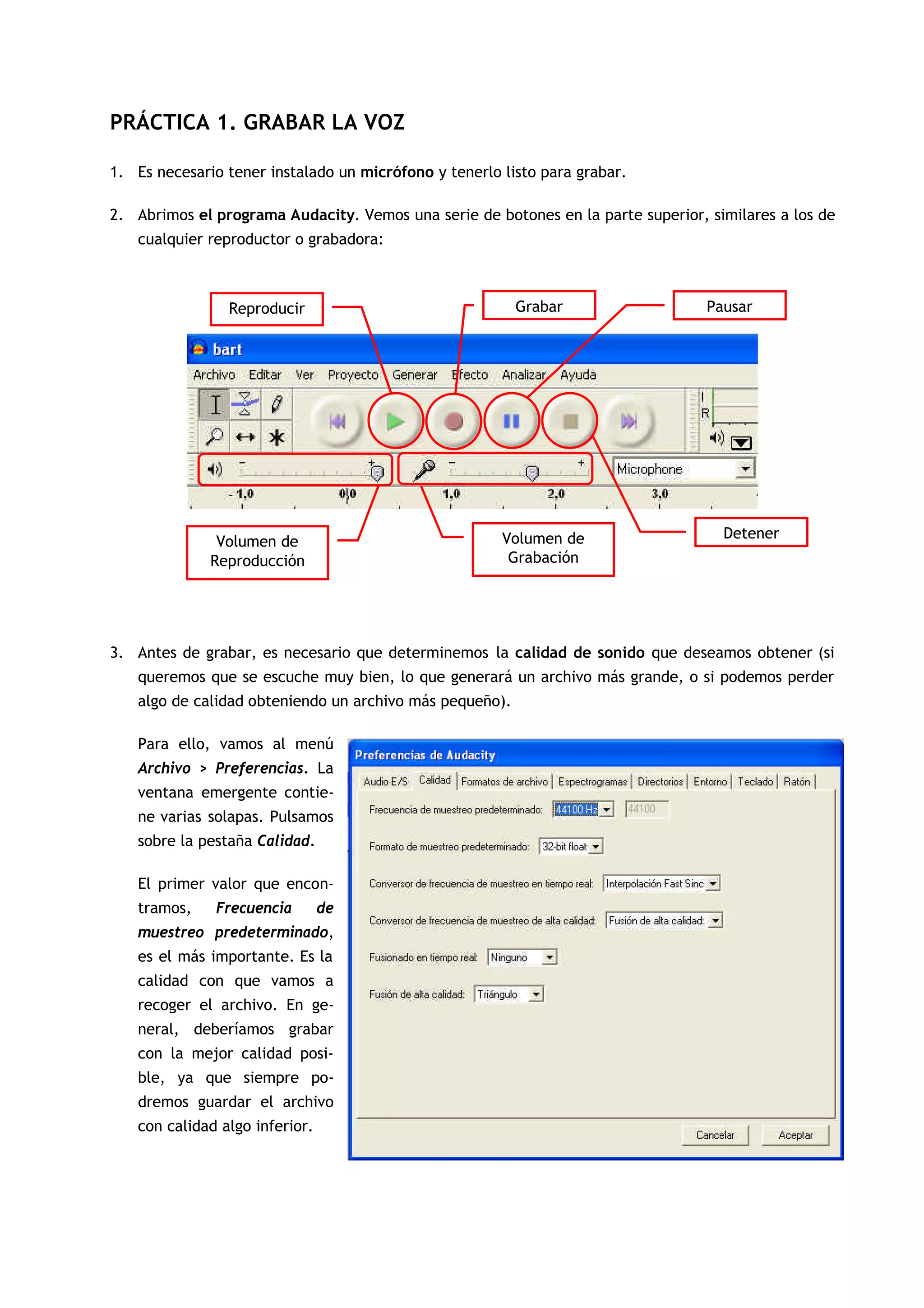PRÁCTICA 1. GRABAR LA VOZ
1. Es necesario tener instalado un micrófono y tenerlo listo para grabar.
2. Abrimos el programa Audacity. Vemos una serie de botones en la parte superior, similares a los de
cualquier reproductor o grabadora:
3. Antes de grabar, es necesario que determinemos la calidad de sonido que deseamos obtener (si
queremos que se escuche muy bien, lo que generará un archivo más grande, o si podemos perder
algo de calidad obteniendo un archivo más pequeño).
Para ello, vamos al menú
Archivo > Preferencias. La
ventana emergente contie-
ne varias solapas. Pulsamos
sobre la pestaña Calidad.
El primer valor que encon-
tramos, Frecuencia de
muestreo predeterminado,
es el más importante. Es la
calidad con que vamos a
recoger el archivo. En ge-
neral, deberíamos grabar
con la mejor calidad posi-
ble, ya que siempre po-
dremos guardar el archivo
con calidad algo inferior.
Reproducir Grabar
Detener
Pausar
Volumen de
Reproducción
Volumen de
Grabación
 